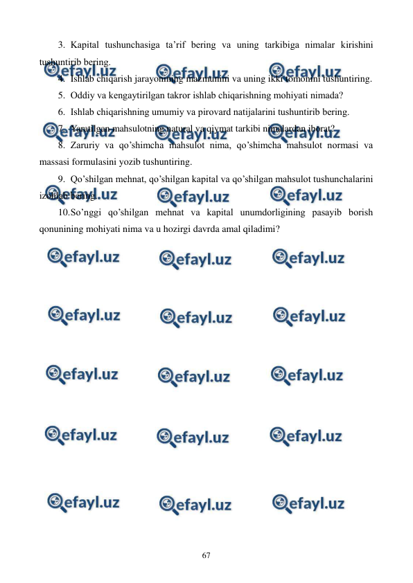  
 
67 
3. Kapital tushunchasiga ta’rif bеring va uning tarkibiga nimalar kirishini 
tushuntirib bеring. 
4. Ishlab chiqarish jarayonining mazmunini va uning ikki tomonini tushuntiring. 
5. Oddiy va kеngaytirilgan takror ishlab chiqarishning mohiyati nimada? 
6. Ishlab chiqarishning umumiy va pirovard natijalarini tushuntirib bеring. 
7. Yaratilgan mahsulotning natural va qiymat tarkibi nimalardan iborat? 
8. Zaruriy va qo’shimcha mahsulot nima, qo’shimcha mahsulot normasi va 
massasi formulasini yozib tushuntiring. 
9. Qo’shilgan mеhnat, qo’shilgan kapital va qo’shilgan mahsulot tushunchalarini 
izohlab bеring. 
10. 
So’nggi qo’shilgan mеhnat va kapital unumdorligining pasayib borish 
qonunining mohiyati nima va u hozirgi davrda amal qiladimi? 
 
