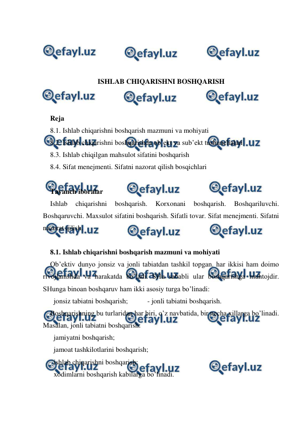  
 
 
 
 
 
ISHLAB CHIQARISHNI BOSHQARISH 
 
 
Reja 
8.1. Ishlab chiqarishni boshqarish mazmuni va mohiyati 
8.2. Ishlab chiqarishni boshqarishda ob’ekt va sub’ekt tushunchalari 
8.3. Ishlab chiqilgan mahsulot sifatini boshqarish 
8.4. Sifat menejmenti. Sifatni nazorat qilish bosqichlari 
 
Tayanch iboralar 
Ishlab 
chiqarishni 
boshqarish. 
Korxonani 
boshqarish. 
Boshqariluvchi. 
Boshqaruvchi. Maxsulot sifatini boshqarish. Sifatli tovar. Sifat menejmenti. Sifatni 
nazorat qilish. 
 
8.1. Ishlab chiqarishni boshqarish mazmuni va mohiyati 
Ob’ektiv dunyo jonsiz va jonli tabiatdan tashkil topgan. har ikkisi ham doimo 
rivojlanishda va harakatda bo’ladi. SHu sababli ular boshqarishga muhtojdir. 
SHunga binoan boshqaruv ham ikki asosiy turga bo’linadi: 
  jonsiz tabiatni boshqarish;           - jonli tabiatni boshqarish. 
Boshqarishning bu turlaridan har biri, o’z navbatida, bir necha xillarga bo’linadi. 
Masalan, jonli tabiatni boshqarish: 
  jamiyatni boshqarish; 
  jamoat tashkilotlarini boshqarish; 
  ishlab chiqarishni boshqarish; 
  xodimlarni boshqarish kabilarga bo’linadi. 
