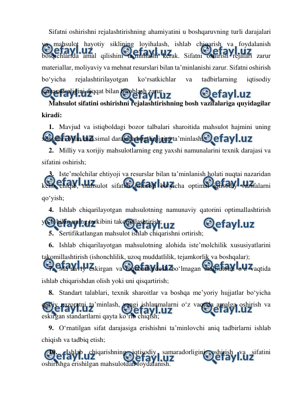  
 
Sifatni oshirishni rejalashtirishning ahamiyatini u boshqaruvning turli darajalari 
va mahsulot hayotiy siklining loyihalash, ishlab chiqarish va foydalanish 
bosqichlarida amal qilishini ta’minlashi kerak. Sifatni oshirish rejalari zarur 
materiallar, moliyaviy va mehnat resurslari bilan ta’minlanishi zarur. Sifatni oshirish 
bo‘yicha 
rejalashtirilayotgan 
ko‘rsatkichlar 
va 
tadbirlarning 
iqtisodiy 
samaradorligini diqqat bilan hisoblash zarur. 
Mahsulot sifatini oshirishni rejalashtirishning bosh vazifalariga quyidagilar 
kiradi: 
1. Mavjud va istiqboldagi bozor talbalari sharoitida mahsulot hajmini uning 
xossalari bilan maksimal darajada bog‘liqligini ta’minlash; 
2. Milliy va xorijiy mahsulotlarning eng yaxshi namunalarini texnik darajasi va 
sifatini oshirish; 
3. Iste’molchilar ehtiyoji va resurslar bilan ta’minlanish holati nuqtai nazaridan 
kelib chiqib, mahsulot sifatini oshirish bo‘yicha optimal iqtisodiy vazifalarni 
qo‘yish; 
4. Ishlab chiqarilayotgan mahsulotning namunaviy qatorini optimallashtirish 
yo‘li bilan uning tarkibini takomillashtirish; 
5. Sertifikatlangan mahsulot ishlab chiqarishni ortirish; 
6. Ishlab chiqarilayotgan mahsulotning alohida iste’molchilik xususiyatlarini 
takomillashtirish (ishonchlilik, uzoq muddatlilik, tejamkorlik va boshqalar); 
7. Ma’naviy eskirgan va raqobatbardosh bo‘lmagan mahsulotni o‘z vaqtida 
ishlab chiqarishdan olish yoki uni qisqartirish; 
8. Standart talablari, texnik sharoitlar va boshqa me’yoriy hujjatlar bo‘yicha 
qat’iy nazoratni ta’minlash, yangi ishlanmalarni o‘z vaqtida amalga oshirish va 
eskirgan standartlarni qayta ko‘rib chiqish; 
9. O‘rnatilgan sifat darajasiga erishishni ta’minlovchi aniq tadbirlarni ishlab 
chiqish va tadbiq etish; 
10. 
Ishlab chiqarishning iqtisodiy samaradorligini oshirish va sifatini 
oshirishga erishilgan mahsulotdan foydalanish. 
