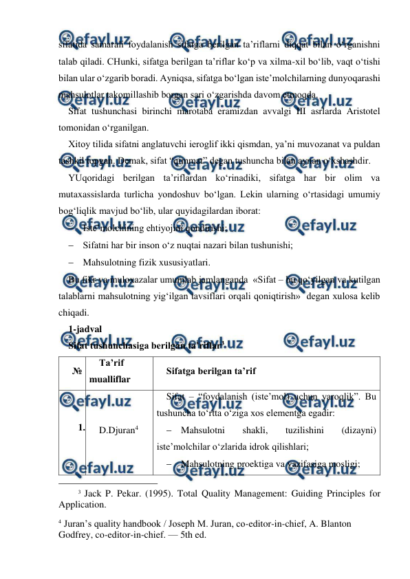  
 
sifatida samarali foydalanish sifatga berilgan ta’riflarni diqqat bilan o‘rganishni 
talab qiladi. CHunki, sifatga berilgan ta’riflar ko‘p va xilma-xil bo‘lib, vaqt o‘tishi 
bilan ular o‘zgarib boradi. Ayniqsa, sifatga bo‘lgan iste’molchilarning dunyoqarashi 
mahsulotlar takomillashib borgan sari o‘zgarishda davom etmoqda.  
Sifat tushunchasi birinchi marotaba eramizdan avvalgi III asrlarda Aristotel 
tomonidan o‘rganilgan.  
Xitoy tilida sifatni anglatuvchi ieroglif ikki qismdan, ya’ni muvozanat va puldan 
tashkil topgan. Demak, sifat “qimmat” degan tushuncha bilan aynan o‘xshashdir.  
YUqoridagi berilgan ta’riflardan ko‘rinadiki, sifatga har bir olim va 
mutaxassislarda turlicha yondoshuv bo‘lgan. Lekin ularning o‘rtasidagi umumiy 
bog‘liqlik mavjud bo‘lib, ular quyidagilardan iborat: 
 Iste’molchining ehtiyojini qondirishi; 
 Sifatni har bir inson o‘z nuqtai nazari bilan tushunishi; 
 Mahsulotning fizik xususiyatlari. 
Bu fikr va muloxazalar umumlab jamlanganda  «Sifat – bu qo‘yilgan va kutilgan 
talablarni mahsulotning yig‘ilgan tavsiflari orqali qoniqtirish»  degan xulosa kelib 
chiqadi. 
1-jadval 
Sifat tushunchasiga berilgan ta’riflar3 
№ 
Ta’rif 
mualliflar 
Sifatga berilgan ta’rif 
1.  
D.Djuran4 
Sifat – “foydalanish (iste’mol) uchun yaroqlik”. Bu 
tushuncha to‘rtta o‘ziga xos elementga egadir: 
 Mahsulotni 
shakli, 
tuzilishini 
(dizayni) 
iste’molchilar o‘zlarida idrok qilishlari; 
 Mahsulotning proektiga va vazifasiga mosligi; 
                                                 
3 Jack P. Pekar. (1995). Total Quality Management: Guiding Principles for 
Application. 
 
4 Juran’s quality handbook / Joseph M. Juran, co-editor-in-chief, A. Blanton 
Godfrey, co-editor-in-chief. — 5th ed. 
