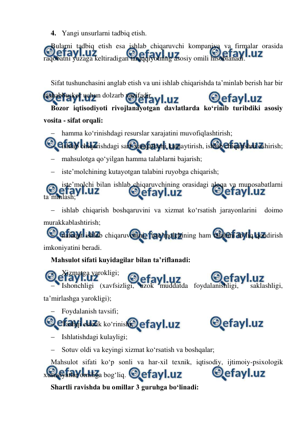  
 
4. Yangi unsurlarni tadbiq etish. 
Bularni tadbiq etish esa ishlab chiqaruvchi kompaniya va firmalar orasida 
raqobatni yuzaga keltiradigan taraqqiyotning asosiy omili hisoblanadi. 
 
Sifat tushunchasini anglab etish va uni ishlab chiqarishda ta’minlab berish har bir 
tashabbuskor uchun dolzarb vazifadir. 
Bozor iqtisodiyoti rivojlanayotgan davlatlarda ko‘rinib turibdiki asosiy 
vosita - sifat orqali: 
 hamma ko‘rinishdagi resurslar xarajatini muvofiqlashtirish; 
 ishlab chiqarishdagi sarf-xarajatlarni kamaytirish, ishlab chiqarishni oshirish; 
 mahsulotga qo‘yilgan hamma talablarni bajarish; 
 iste’molchining kutayotgan talabini ruyobga chiqarish; 
 iste’molchi bilan ishlab chiqaruvchining orasidagi aloqa va munosabatlarni 
ta’minlash; 
 ishlab chiqarish boshqaruvini va xizmat ko‘rsatish jarayonlarini  doimo 
murakkablashtirish; 
 nafaqat ishlab chiqaruvchini,  iste’molchining ham talabini to‘liq qondirish 
imkoniyatini beradi. 
Mahsulot sifati kuyidagilar bilan ta’riflanadi: 
 Xizmatga yarokligi; 
 Ishonchligi (xavfsizligi, uzok muddatda foydalanishligi,  saklashligi, 
ta’mirlashga yarokligi); 
 Foydalanish tavsifi; 
 Tashqi estetik ko‘rinishi; 
 Ishlatishdagi kulayligi; 
 Sotuv oldi va keyingi xizmat ko‘rsatish va boshqalar; 
Mahsulot sifati ko‘p sonli va har-xil texnik, iqtisodiy, ijtimoiy-psixologik 
xususiyatlar omiliga bog‘liq. 
Shartli ravishda bu omillar 3 guruhga bo‘linadi: 
