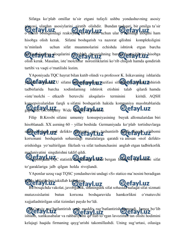  
 
Sifatga  ko‘plab  omillar  ta’sir  etgani  tufayli  ushbu  yondashuvning  asosiy  
g‘oyasi  ulardan  asosiylarini  ajratib  olishdir.  Bundan tashqari, bir omilga ta’sir 
o‘tkazib boshqasidagi reaksiyani ko‘ra olish uchun ular o‘rtasidagi aloqani ham 
hisobga olish kerak.  Sifatni boshqarish va nazorat qilishni  kompleksligini  
ta’minlash  uchun sifat muammolarini echishda ishtirok etgan barcha  
bo‘linmalarning aloqalarini va ishlab chiqarishning barcha bosqichlarini hisobga 
olish kerak. Masalan, iste’molchilar  noroziliklarini ko‘rib chiqish hamda qondirish 
tartibi va vaqti o‘rnatilishi lozim. 
YAponiyada TQC hayrat bilan kutib olindi va professor K. Isikavaning  ishlarida  
yanada  rivojlandi. U  sifatni  menejmentning  vazifasi  sifatida  va  sifatni   oshirish  
tadbirlarida  barcha  xodimlarning  ishtirok  etishini  talab  qilardi hamda 
«iste’molchi – etkazib  beruvchi  aloqalari»  terminini    kiritdi. AQSH   
konsepsiyalaridan  farqli  u sifatni  boshqarish  hakida  kompaniya  masshtablarida  
gapirardi. («Company  Wide  Quality  Control»).  
Filip  B.Krosbi sifatni  umumiy  konsepsiyasining  buyuk allomalaridan biri  
hisoblanadi. XX asrning 60 – yillar boshida  Germaniyada  ko‘plab  tortishuvlarga  
sabab  bo‘lgan «nol  defekt»  dasturini  aniq  tushuntirib  berdi.  Krosbi  e’tiborni  
korxonani   boshqarish  sohasidagi  masalalarga  qaratdi va asosan  «nol  defekt»  
erishishga  yo‘naltirilgan  fikrlash va sifat tushunchasini  anglab etgan tadbirkorlik 
madaniyatini  singdirishni taklif qildi. 
YAponiyada TQC statistik metodlarga e’tibor bergan  holda va  personalni  sifat  
to‘garaklariga  jalb  qilgan  holda  rivojlandi. 
YAponlar uzoq vaqt TQSC yondashuvini undagi «S» statico ma’nosini beradigan 
holda ishlatilishni takidlab kelishgan.  
Bu bosqichda vakolat, javobgarlik, shuningdek sifat sohasida nafaqat sifat xizmati 
mutaxssislarini 
butun 
korxona 
boshqaruvida 
hamkorlikni 
o‘rnatuvchi 
xujjatlashtirilgan sifat tizimlari paydo bo‘ldi.  
Ma’naviy rag‘batlantirish ortib moddiy rag‘batlantirish kamaydi. Jamoa bo‘lib 
ishlash, xamkasabalar va rahbariyatni qo‘llab to‘rgan lavozimni tan olishi hodimini 
kelajagi haqida firmaning qayg‘urishi takomillashdi. Uning sug‘urtasi, oilasiga 

