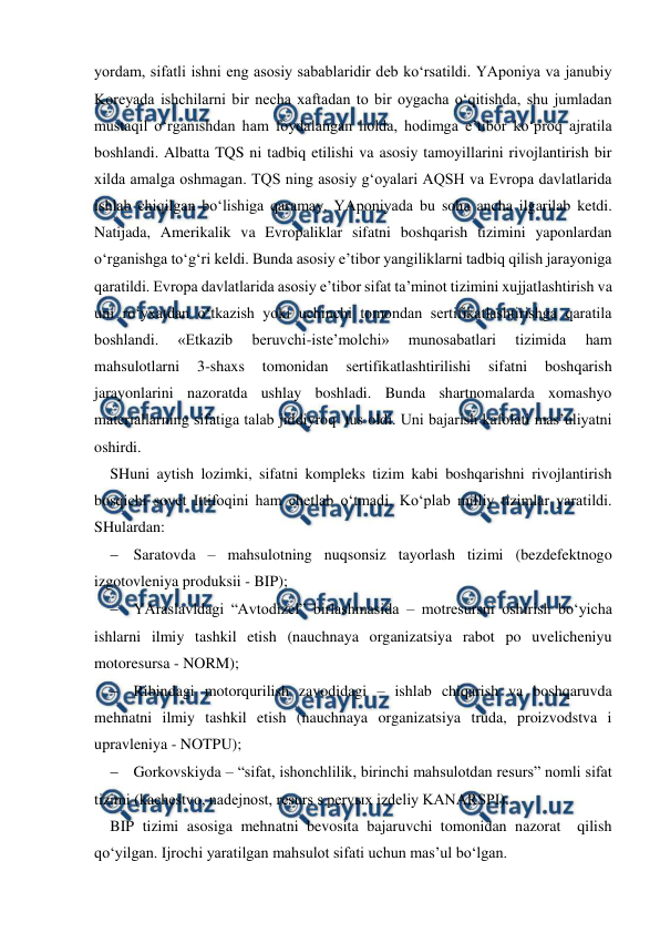  
 
yordam, sifatli ishni eng asosiy sabablaridir deb ko‘rsatildi. YAponiya va janubiy 
Koreyada ishchilarni bir necha xaftadan to bir oygacha o‘qitishda, shu jumladan 
mustaqil o‘rganishdan ham foydalangan holda, hodimga e’tibor ko‘proq ajratila 
boshlandi. Albatta TQS ni tadbiq etilishi va asosiy tamoyillarini rivojlantirish bir 
xilda amalga oshmagan. TQS ning asosiy g‘oyalari AQSH va Evropa davlatlarida 
ishlab chiqilgan bo‘lishiga qaramay. YAponiyada bu soha ancha ilgarilab ketdi. 
Natijada, Amerikalik va Evropaliklar sifatni boshqarish tizimini yaponlardan 
o‘rganishga to‘g‘ri keldi. Bunda asosiy e’tibor yangiliklarni tadbiq qilish jarayoniga 
qaratildi. Evropa davlatlarida asosiy e’tibor sifat ta’minot tizimini xujjatlashtirish va 
uni ro‘yxatdan o‘tkazish yoki uchinchi tomondan sertifikatlashtirishga qaratila  
boshlandi. 
«Etkazib 
beruvchi-iste’molchi» 
munosabatlari 
tizimida 
ham 
mahsulotlarni 
3-shaxs 
tomonidan 
sertifikatlashtirilishi 
sifatni 
boshqarish 
jarayonlarini nazoratda ushlay boshladi. Bunda shartnomalarda xomashyo 
materiallarning sifatiga talab jiddiyroq  tus oldi. Uni bajarish kafolati mas’uliyatni 
oshirdi.  
SHuni aytish lozimki, sifatni kompleks tizim kabi boshqarishni rivojlantirish 
bosqichi sovet Ittifoqini ham chetlab o‘tmadi. Ko‘plab milliy tizimlar yaratildi. 
SHulardan: 
 Saratovda – mahsulotning nuqsonsiz tayorlash tizimi (bezdefektnogo 
izgotovleniya produksii - BIP); 
 YAraslavldagi “Avtodizel” birlashmasida – motresursni oshirish bo‘yicha 
ishlarni ilmiy tashkil etish (nauchnaya organizatsiya rabot po uvelicheniyu 
motoresursa - NORM); 
 Ribindagi motorqurilish zavodidagi – ishlab chiqarish va boshqaruvda 
mehnatni ilmiy tashkil etish (nauchnaya organizatsiya truda, proizvodstva i 
upravleniya - NOTPU);  
 Gorkovskiyda – “sifat, ishonchlilik, birinchi mahsulotdan resurs” nomli sifat 
tizimi (kachestvo, nadejnost, resurs s pervыx izdeliy KANARSPI). 
BIP tizimi asosiga mehnatni bevosita bajaruvchi tomonidan nazorat  qilish 
qo‘yilgan. Ijrochi yaratilgan mahsulot sifati uchun mas’ul bo‘lgan. 
