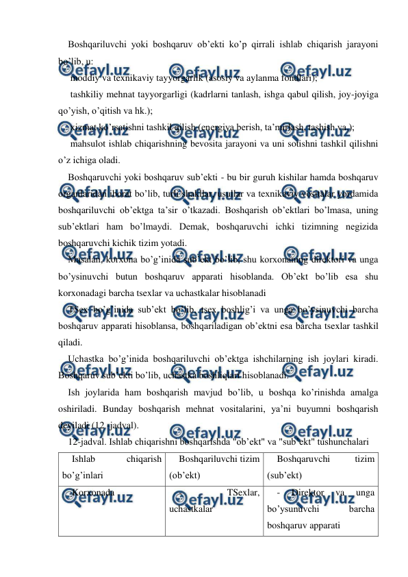  
 
Boshqariluvchi yoki boshqaruv ob’ekti ko’p qirrali ishlab chiqarish jarayoni 
bo’lib, u: 
 moddiy va texnikaviy tayyorgarlik (asosiy va aylanma fondlari); 
 tashkiliy mehnat tayyorgarligi (kadrlarni tanlash, ishga qabul qilish, joy-joyiga 
qo’yish, o’qitish va hk.); 
 xizmat ko’rsatishni tashkil qilish (energiya berish, ta’mirlash, tashish va.); 
 mahsulot ishlab chiqarishning bevosita jarayoni va uni sotishni tashkil qilishni 
o’z ichiga oladi. 
Boshqaruvchi yoki boshqaruv sub’ekti - bu bir guruh kishilar hamda boshqaruv 
organlaridan iborat bo’lib, turli shakllar, usullar va texnikaviy vositalar yordamida 
boshqariluvchi ob’ektga ta’sir o’tkazadi. Boshqarish ob’ektlari bo’lmasa, uning 
sub’ektlari ham bo’lmaydi. Demak, boshqaruvchi ichki tizimning negizida 
boshqaruvchi kichik tizim yotadi. 
Masalan, korxona bo’g’inida sub’ekt bo’lib, shu korxonaning direktori va unga 
bo’ysinuvchi butun boshqaruv apparati hisoblanda. Ob’ekt bo’lib esa shu 
korxonadagi barcha tsexlar va uchastkalar hisoblanadi 
TSex bo’g’inida sub’ekt bo’lib, tsex boshlig’i va unga bo’ysinuvchi barcha 
boshqaruv apparati hisoblansa, boshqariladigan ob’ektni esa barcha tsexlar tashkil 
qiladi. 
Uchastka bo’g’inida boshqariluvchi ob’ektga ishchilarning ish joylari kiradi. 
Boshqaruv sub’ekti bo’lib, uchastka boshliqlari hisoblanadi. 
Ish joylarida ham boshqarish mavjud bo’lib, u boshqa ko’rinishda amalga 
oshiriladi. Bunday boshqarish mehnat vositalarini, ya’ni buyumni boshqarish 
deyiladi (12 -jadval). 
12-jadval. Ishlab chiqarishni boshqarishda "ob’ekt" va "sub’ekt" tushunchalari 
Ishlab 
chiqarish 
bo’g’inlari 
Boshqariluvchi tizim 
(ob’ekt) 
Boshqaruvchi 
tizim 
(sub’ekt) 
Korxonada 
 
- 
TSexlar, 
uchastkalar 
- 
Direktor 
va 
unga 
bo’ysunuvchi 
barcha 
boshqaruv apparati 
