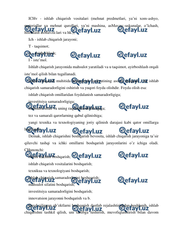  
 
ICHv - ishlab chiqarish vositalari (mehnat predmetlari, ya’ni xom-ashyo, 
materiallar va mehnat qurollari, ya’ni mashina, asMavzu:-uskunalar, o’lchash, 
hisoblash asMavzu:lari va hk.); 
Ich - ishlab chiqarish jarayoni; 
T - taqsimot; 
A - ayirboshlash; 
I - iste’mol. 
Ishlab chiqarish jarayonida mahsulot yaratiladi va u taqsimot, ayirboshlash orqali 
iste’mol qilish bilan tugallanadi. 
Ishlab chiqarish muhitida boshqarish faoliyatining asosiy maqsadi - bu ishlab 
chiqarish samaradorligini oshirish va yuqori foyda olishdir. Foyda olish esa: 
ishlab chiqarish omillaridan foydalanish samaradorligiga; 
investitsiya samaradorligiga; 
mahsulot sifati va uning raqobatbardoshliligiga; 
tez va samarali qarorlarning qabul qilinishiga; 
yangi texnika va texnologiyaning joriy qilinish darajasi kabi qator omillarga 
bog’liqdir. 
Demak, ishlab chiqarishni boshqarish bevosita, ishlab chiqarish jarayoniga ta’sir 
qiluvchi tashqi va ichki omillarni boshqarish jarayonlarini o’z ichiga oladi. 
CHunonchi: 
ishchi kuchini boshqarish; 
ishlab chiqarish vositalarini boshqarish; 
texnikua va texnologiyani boshqarish; 
ishlab chiqarish samaradorligini boshqarish; 
mahsulot sifatini boshqarish; 
investitsiya samaradorligini boshqarish; 
innovatsion jarayonni boshqarish va b. 
Qayd qilingan ob’ektlarni boshqarish dastlab rejalashtirishdan boshlanib, ishlab 
chiqarishni tashkil qilish, uni tartibga tushirish, muvofiqlashtirish bilan davom 
