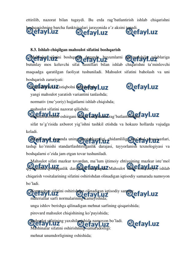  
 
ettirilib, nazorat bilan tugaydi. Bu erda rag’batlantirish ishlab chiqarishni 
boshqarishning barcha funktsiyalari jarayonida o’z aksini topadi. 
 
 
8.3. Ishlab chiqilgan mahsulot sifatini boshqarish 
Mahsulot sifatini boshqarish deganda, buyumlarni iste’molchilar talablariga 
butunlay mos keluvchi sifat tasniflari bilan ishlab chiqarishni ta’minlovchi 
maqsadga qaratilgan faoliyat tushuniladi. Mahsulot sifatini baholash va uni 
boshqarish zaruriyati: 
rejalashtirish va istiqbolni belgilashda; 
yangi mahsulot yaratish variantini tanlashda; 
normativ (me’yoriy) hujjatlarni ishlab chiqishda; 
mahsulot sifatini nazorat qilishda; 
mahsulot sifatini oshirgani uchun xodimlarni rag’batlantirishda; 
sifat to’g’risida axborot yig’ishni tashkil etishda va hokazo hollarda vujudga 
keladi. 
Sifatli tovar deganda uning mustahkamligi, chidamliligi, iste’mol xususiyatlari, 
tashqi ko’rinishi standartlashtirilganlik darajasi, tayyorlanish texnologiyasi va 
boshqalarni o’zida jam etgan tovar tushuniladi. 
Mahsulot sifati mazkur tovardan, ma’lum ijtimoiy ehtiyojning mazkur iste’mol 
qiymatidan qoniqqanlik darajasini ifodalaydi. Mahsulot sifati xom-ashyo, ishlab 
chiqarish vositalarining sifatini oshirishdan olinadigan iqtisodiy samarada namoyon 
bo’ladi. 
Xom-ashyo sifatini oshirishdan olinadigan iqtisodiy samara: 
materiallar sarfi normalarining kamayishida; 
unga ishlov berishga qilinadigan mehnat sarfining qisqarishida; 
pirovard mahsulot chiqishining ko’payishida; 
mahsulot sifatining yaxshilanishida namoyon bo’ladi. 
Mashinalar sifatini oshirishning samaradorligi: 
mehnat unumdorligining oshishida; 
