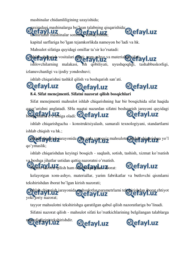  
 
mashinalar chidamliligining uzayishida;  
zaxiradagi mashinalarga bo’lgan talabning qisqarishida; 
ta’mirtalab mashinalar sonining kamayishida; 
kapital sarflariga bo’lgan tejamkorlikda namoyon bo’ladi va hk. 
Mahsulot sifatiga quyidagi omillar ta’sir ko’rsatadi: 
ishlab chiqarish vositalari sifati; xom-ashyo va materiallar sifati; 
ishlovchilarning malakasi, ish qobiliyati, uyushqoqligi, tashabbuskorligi, 
izlanuvchanligi va ijodiy yondoshuvi; 
ishlab chiqarishni tashkil qilish va boshqarish san’ati. 
 
8.4. Sifat menejmenti. Sifatni nazorat qilish bosqichlari 
Sifat menejmenti mahsulot ishlab chiqarishning har bir bosqichida sifat haqida 
qayg’urishni anglatadi. SHu nuqtai nazardan sifatni boshqarish jarayoni quyidagi 
bosqichlarni o’z ichiga oladi: 
ishlab chiqarishgacha - konstruktsiyalash, samarali texnologiyani, standartlarni 
ishlab chiqish va hk.; 
ishlab chiqarish jarayonida - bu erda yaroqsiz mahsulotni ishlab chiqarishga yo’l 
qo’ymaslik; 
ishlab chiqarishdan keyingi bosqich - saqlash, sotish, tashish, xizmat ko’rsatish 
va boshqa jihatlar ustidan qattiq nazoratni o’rnatish. 
Sifatni nazorat qilish ham uch bosqichdan   iborat: 
kelayotgan xom-ashyo, materiallar, yarim fabrikatlar va butlovchi qismlarni 
tekshirishdan iborat bo’lgan kirish nazorati; 
ishlab chiqarish jarayonida mahsulotlar parametrlarni tekshirishdan iborat ehtiyot 
yoki joriy nazorat; 
tayyor mahsulotni tekshirishga qaratilgan qabul qilish nazoratlariga bo’linadi. 
Sifatni nazorat qilish - mahsulot sifati ko’rsatkichlarining belgilangan talablarga 
muvofiqligini tekshirishdir. 
 
 
