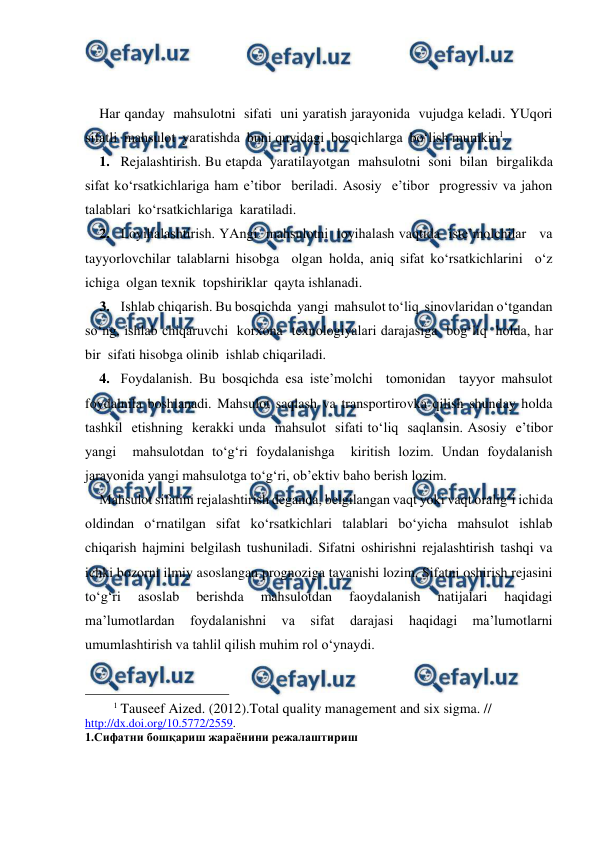  
 
 
 
Har qanday  mahsulotni  sifati  uni yaratish jarayonida  vujudga keladi. YUqori 
sifatli  mahsulot  yaratishda  buni quyidagi  bosqichlarga  bo‘lish mumkin1. 
1. Rejalashtirish. Bu etapda  yaratilayotgan  mahsulotni  soni  bilan  birgalikda  
sifat ko‘rsatkichlariga ham e’tibor  beriladi. Asosiy  e’tibor  progressiv va jahon 
talablari  ko‘rsatkichlariga  karatiladi. 
2. Loyihalashtirish. YAngi  mahsulotni  loyihalash vaqtida  iste’molchilar   va 
tayyorlovchilar talablarni hisobga  olgan holda, aniq sifat ko‘rsatkichlarini  o‘z  
ichiga  olgan texnik  topshiriklar  qayta ishlanadi. 
3. Ishlab chiqarish. Bu bosqichda  yangi  mahsulot to‘liq  sinovlaridan o‘tgandan 
so‘ng, ishlab chiqaruvchi  korxona  texnologiyalari darajasiga  bog‘liq  holda, har 
bir  sifati hisobga olinib  ishlab chiqariladi. 
4. Foydalanish. Bu bosqichda esa iste’molchi  tomonidan  tayyor mahsulot 
foydalnila boshlanadi. Mahsulot saqlash va transportirovka qilish shunday holda  
tashkil  etishning  kerakki unda  mahsulot  sifati to‘liq  saqlansin. Asosiy  e’tibor  
yangi  mahsulotdan to‘g‘ri foydalanishga  kiritish lozim. Undan foydalanish 
jarayonida yangi mahsulotga to‘g‘ri, ob’ektiv baho berish lozim. 
Mahsulot sifatini rejalashtirish deganda, belgilangan vaqt yoki vaqt oralig‘i ichida 
oldindan o‘rnatilgan sifat ko‘rsatkichlari talablari bo‘yicha mahsulot ishlab 
chiqarish hajmini belgilash tushuniladi. Sifatni oshirishni rejalashtirish tashqi va 
ichki bozorni ilmiy asoslangan prognoziga tayanishi lozim. Sifatni oshirish rejasini 
to‘g‘ri 
asoslab 
berishda 
mahsulotdan 
faoydalanish 
natijalari 
haqidagi 
ma’lumotlardan 
foydalanishni 
va 
sifat 
darajasi 
haqidagi 
ma’lumotlarni 
umumlashtirish va tahlil qilish muhim rol o‘ynaydi. 
                                                 
1 Tauseef Aized. (2012).Total quality management and six sigma. // 
http://dx.doi.org/10.5772/2559. 
1.Сифатни бошқариш жараёнини режалаштириш 
 
 
 
