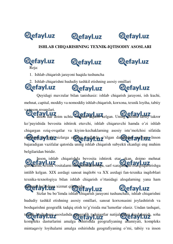  
 
 
 
 
 
ISHLAB CHIQARISHNING TEXNIK-IQTISODIY ASOSLARI 
 
 
Reja:  
1. Ishlab chiqarish jarayoni haqida tushuncha 
2. Ishlab chiqarishni hududiy tashkil etishning asosiy omillari 
 
Quyidagi mavzular bilan tanishasiz: ishlab chiqarish jarayoni, ish kuchi, 
mehnat, capital, moddiy va nomoddiy ishlab chiqarish, korxona, texnik loyiha, tabiiy 
va inson resurslari. 
Inson har doim uchta vazifani bajarib kelgan. Uning aholini tabiiy takror 
ko’payishida bevosita ishtirok etuvchi, ishlab chiqaruvchi hamda o’zi ishlab 
chiqargan oziq-ovqatlar va kiyim-kechaklarning asosiy iste’molchisi sifatida 
namoyon bo’lishi sizlarga oldingi sinflarda o’tilgan darslardan ma’lum. Inson 
bajaradigan vazifalar qatorida uning ishlab chiqarish subyekti ekanligi eng muhim 
belgilaridan biridir. 
Inson ishlab chiqarishda bevosita ishtirok etar ekan, doimo mehnat 
qurollarini, texnik vositalarni takomillashtirishga, sarf-xarajatlarni esa qisqartirishga 
intilib kelgan. XIX asrdagi sanoat inqilobi va XX asrdagi fan-texnika inqiloblari 
texnika-texnologiya bilan ishlab chiqarish o’rtasidagi aloqalarning yana ham 
samarali bo’lishiga xizmat qilmoqda. 
Sizlar bu bo’limda ishlab chiqarish jarayoni tushunchasi, ishlab chiqarishni 
hududiy tashkil etishning asosiy omillari, sanoat korxonasini joylashtirish va 
boshqarishni geografik tadqiq etish to’g’risida ma’lumotlar olasiz. Undan tashqari, 
texnik loyihalarni asoslashda geografik tadqiqotlar natijalaridan foydalanish, soha 
kompleks dasturlarini amalga oshirishda geografiyaning ahamiyati, kompleks 
mintaqaviy loyihalarni amalga oshirishda geografiyaning o’rni, tabiiy va inson 
