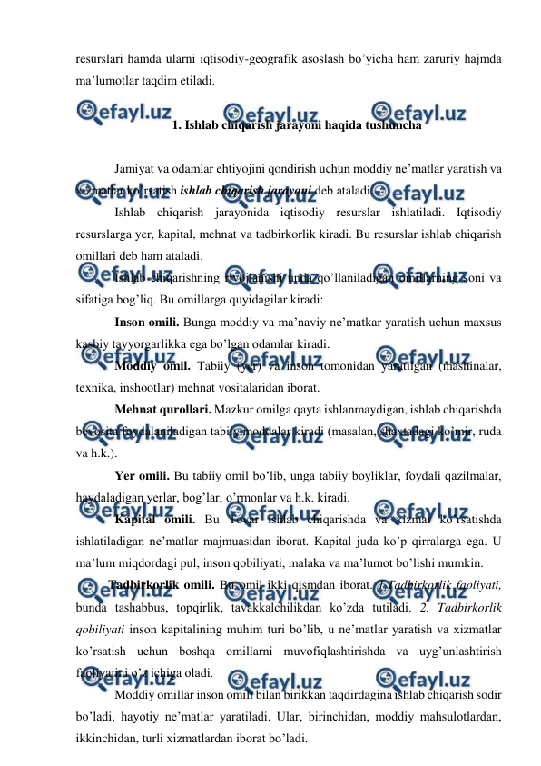  
 
resurslari hamda ularni iqtisodiy-geografik asoslash bo’yicha ham zaruriy hajmda 
ma’lumotlar taqdim etiladi. 
 
1. Ishlab chiqarish jarayoni haqida tushuncha 
 
Jamiyat va odamlar ehtiyojini qondirish uchun moddiy ne’matlar yaratish va 
xizmatlar ko’rsatish ishlab chiqarish jarayoni deb ataladi. 
Ishlab chiqarish jarayonida iqtisodiy resurslar ishlatiladi. Iqtisodiy 
resurslarga yer, kapital, mehnat va tadbirkorlik kiradi. Bu resurslar ishlab chiqarish 
omillari deb ham ataladi. 
Ishlab chiqarishning rivojlanishi unda qo’llaniladigan omillarning soni va 
sifatiga bog’liq. Bu omillarga quyidagilar kiradi: 
Inson omili. Bunga moddiy va ma’naviy ne’matkar yaratish uchun maxsus 
kasbiy tayyorgarlikka ega bo’lgan odamlar kiradi. 
Moddiy omil. Tabiiy (yer) va inson tomonidan yaratilgan (mashinalar, 
texnika, inshootlar) mehnat vositalaridan iborat.  
Mehnat qurollari. Mazkur omilga qayta ishlanmaydigan, ishlab chiqarishda 
bevosita foydalaniladigan tabiiy moddalar kiradi (masalan, shaxtadagi ko’mir, ruda 
va h.k.). 
Yer omili. Bu tabiiy omil bo’lib, unga tabiiy boyliklar, foydali qazilmalar, 
haydaladigan yerlar, bog’lar, o’rmonlar va h.k. kiradi. 
Kapital omili. Bu Tovar ishlab chiqarishda va xizmat ko’rsatishda 
ishlatiladigan ne’matlar majmuasidan iborat. Kapital juda ko’p qirralarga ega. U 
ma’lum miqdordagi pul, inson qobiliyati, malaka va ma’lumot bo’lishi mumkin. 
Tadbirkorlik omili. Bu omil ikki qismdan iborat. 1.Tadbirkorlik faoliyati, 
bunda tashabbus, topqirlik, tavakkalchilikdan ko’zda tutiladi. 2. Tadbirkorlik 
qobiliyati inson kapitalining muhim turi bo’lib, u ne’matlar yaratish va xizmatlar 
ko’rsatish uchun boshqa omillarni muvofiqlashtirishda va uyg’unlashtirish 
faoliyatini o’z ichiga oladi. 
Moddiy omillar inson omili bilan birikkan taqdirdagina ishlab chiqarish sodir 
bo’ladi, hayotiy ne’matlar yaratiladi. Ular, birinchidan, moddiy mahsulotlardan, 
ikkinchidan, turli xizmatlardan iborat bo’ladi.  
