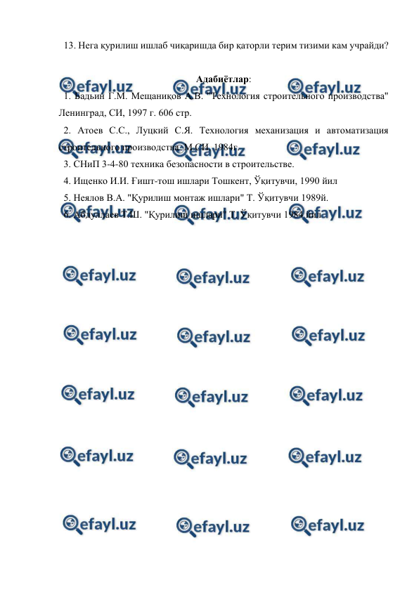 
 
  13. Нега қурилиш ишлаб чиқаришда бир қаторли терим тизими кам учрайди? 
 
Адабиётлар: 
  1. Бадьин Г.М. Мещаниқов А.В. "Технология строительного производства" 
Ленинград, СИ, 1997 г. 606 стр. 
  2. Атоев С.С., Луцкий С.Я. Технология механизация и автоматизация 
строительного производства. М.СИ. 1984г. 
  3. СНиП 3-4-80 техника безопасности в строительстве. 
  4. Ищенко И.И. Ғишт-тош ишлари Тошкент, Ўқитувчи, 1990 йил 
  5. Неялов В.А. "Қурилиш монтаж ишлари" Т. Ўқитувчи 1989й. 
  6. Абдуллаев Т.Ш. "Қурилиш ишлари" Т. Ўқитувчи 1984 йил 
 
