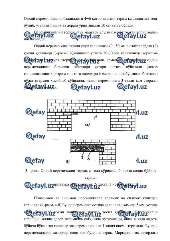  
 
Оддий перемичканинг баландлиги 4─6 қатор ғиштин терим қалинлигига тенг 
бўлиб, узунлиги эшик ва дераза ўрни энидан 50 см катта бўлади. 
Перемичкаларни териш учун маркаси 25 дан паст бўлмаган қоришмалар  
ишлатилади. 
Оддий перемичкани териш учун қалинлиги 40...50 мм.ли тахталардан (2) 
қолип қилинади (3-расм). Қолипнинг устига 20-30 мм қалинликда қоришма 
ёйиб, унга арматура стерженлари ботирилади, арматура стерженлари оддий 
перемичканинг 
биринчи 
ғиштлари 
қатори 
остига 
қўйилади 
(девор 
қалинлигининг ҳар ярим ғиштига диаметри 6 мм дан кичик бўлмаган биттадан 
пўлат стержен ҳисоблаб қўйилади, лекин перемичкага 3 тадан кам стержен 
ўйилмаслиги керак. 
 
 
3 - расм. Оддий перемичкани териш. а - олд кўриниш; б- тахта қолип бўйича 
териш; 
1- арматура стерженлари; 2- тахта; 3 - ёғоч кружала; 
 
Понасимон ва ёйсимон перемичкалар керамик ва силикат ғиштдан 
терилади (4-расм, а-б) Бунда перемичка остида қалинлиги камида 5 мм, устида 
кўпи билан 25 мм.ли понасимон чоклар ҳосил қилинади. Перемичкани 
теришдан олдин девор перемичка сатҳигача кўтарилади, айни вақтда андоза 
бўйича йўнилган ғиштлардан перемичканинг 1 таянч қисми терилади. Бундай 
перемичкаларда қаторлар сони ток бўлиши керак. Марказий ток қатордаги 
