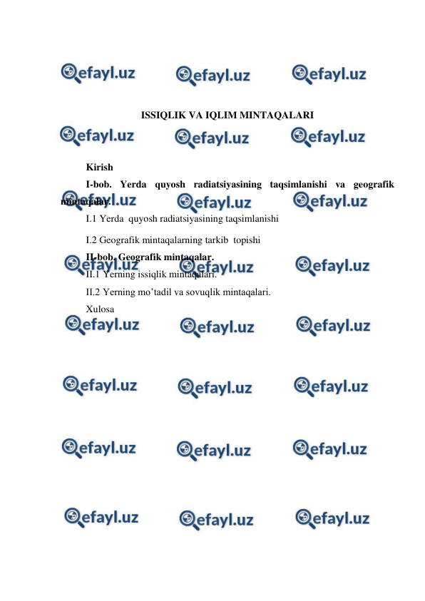  
 
 
 
 
 
ISSIQLIK VA IQLIM MINTAQALARI 
 
 
Kirish  
I-bob. Yerda quyosh radiatsiyasining taqsimlanishi va geografik 
mintaqalar. 
I.1 Yerda  quyosh radiatsiyasining taqsimlanishi 
I.2 Geografik mintaqalarning tarkib  topishi 
II-bob. Geоgrafik mintaqalar. 
II.1 Yerning issiqlik mintaqalari. 
II.2 Yerning mo’tadil va sovuqlik mintaqalari. 
Xulosa  
 
 
 
 
 
 
 
 
 
 
 
 
 
 
