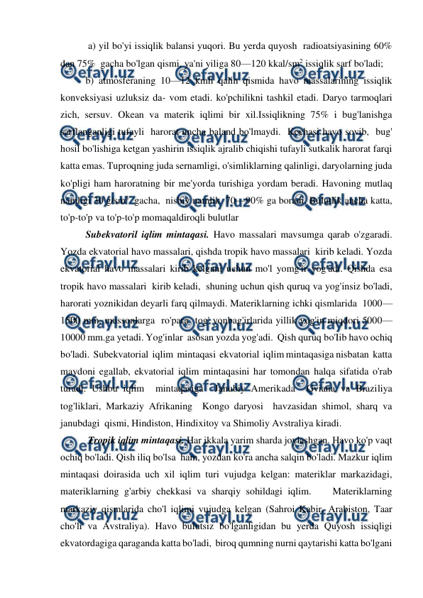  
 
 a) yil bo'yi issiqlik balansi yuqori. Bu yerda quyosh  radioatsiyasining 60% 
dan 75%  gacha bo'lgan qismi, ya'ni yiliga 80—120 kkal/sm2 issiqlik sarf bo'ladi;  
b) atmosferaning 10—12 kmli qalin qismida havo massalarining issiqlik  
konveksiyasi uzluksiz da- vom etadi. ko'pchilikni tashkil etadi. Daryo tarmoqlari 
zich, sersuv. Okean va materik iqlimi bir xil.Issiqlikning 75% i bug'lanishga 
sarflanganligi tufayli  harorat uncha baland bo'lmaydi.  Kechasi havo sovib,  bug' 
hosil bo'lishiga ketgan yashirin issiqlik ajralib chiqishi tufayli sutkalik harorat farqi 
katta emas. Tuproqning juda sernamligi, o'simliklarning qalinligi, daryolarning juda 
ko'pligi ham haroratning bir me'yorda turishiga yordam beradi. Havoning mutlaq 
namligi 30 g/sm3  gacha,  nisbiy namlik  70—90% ga boradi. Bulutlik ancha katta, 
to'p-to'p va to'p-to'p momaqaldiroqli bulutlar  
 
Subekvatoril iqlim mintaqasi. Havo massalari mavsumga qarab o'zgaradi. 
Yozda ekvatorial havo massalari, qishda tropik havo massalari  kirib keladi. Yozda 
ekvatorial havo massalari kirib kelgani uchun mo'l yomg'ir yog'adi. Qishda esa 
tropik havo massalari  kirib keladi,  shuning uchun qish quruq va yog'insiz bo'ladi, 
harorati yoznikidan deyarli farq qilmaydi. Materiklarning ichki qismlarida  1000—
1500 mm, mussonlarga  ro'para  tog' yonbag'irlarida yillik yog'in miqdori 5000—
10000 mm.ga yetadi. Yog'inlar  asosan yozda yog'adi.  Qish quruq bo'Iib havo ochiq 
bo'ladi.  Subekvatorial  iqlim  mintaqasi  ekvatorial  iqlim mintaqasiga nisbatan  katta 
maydoni egallab, ekvatorial iqlim mintaqasini har tomondan halqa sifatida o'rab 
turadi. Ushbu iqlim  mintaqasiga  Janubiy Amerikada  Gviana va Braziliya 
tog'liklari, Markaziy Afrikaning  Kongo daryosi  havzasidan shimol, sharq va 
janubdagi  qismi, Hindiston, Hindixitoy va Shimoliy Avstraliya kiradi.    
 Tropik iqlim mintaqasi. Har ikkala yarim sharda joylashgan. Havo ko'p vaqt 
ochiq bo'ladi. Qish iliq bo'lsa  ham, yozdan ko'ra ancha salqin bo'ladi. Mazkur iqlim 
mintaqasi doirasida uch xil iqlim turi vujudga kelgan: materiklar markazidagi, 
materiklarning g'arbiy chekkasi va sharqiy sohildagi iqlim.    Materiklarning 
markaziy qismlarida cho'l iqlimi vujudga kelgan (Sahroi Kabir, Arabiston, Taar 
cho'li va Avstraliya). Havo bulutsiz bo'lganligidan bu yerda Quyosh issiqligi 
ekvatordagiga qaraganda katta bo'ladi,  biroq qumning nurni qaytarishi katta bo'lgani 

