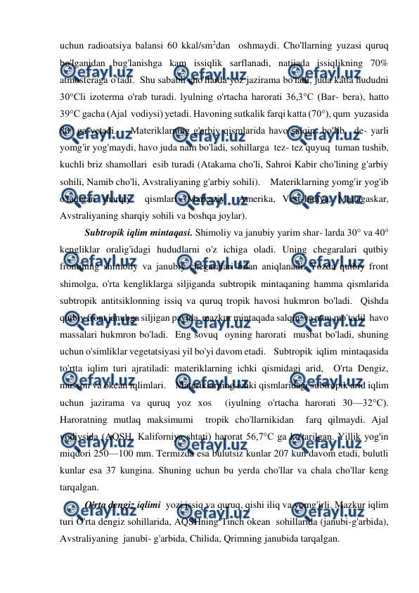  
 
uchun radioatsiya balansi 60 kkal/sm2dan  oshmaydi. Cho'llarning yuzasi quruq 
bo'lganidan bug'lanishga kam issiqlik sarflanadi, natijada issiqlikning 70% 
atmosferaga o'tadi.  Shu sababli cho'llarda yoz jazirama bo'ladi, juda katta hududni 
30°Cli izoterma o'rab turadi. lyulning o'rtacha harorati 36,3°C (Bar- bera), hatto 
39°C gacha (Ajal  vodiysi) yetadi. Havoning sutkalik farqi katta (70°), qum  yuzasida 
80° ga yetadi.    Materiklarning g'arbiy qismlarida havo salqin  bo'Iib,  de- yarli 
yomg'ir yog'maydi, havo juda nam bo'ladi, sohillarga  tez- tez quyuq  tuman tushib, 
kuchli briz shamollari  esib turadi (Atakama cho'li, Sahroi Kabir cho'lining g'arbiy 
sohili, Namib cho'li, Avstraliyaning g'arbiy sohili).    Materiklarning yomg'ir yog'ib 
o'tadigan sharqiy  qismlari (Markaziy  Amerika, Vest-Indiya, Madagaskar, 
Avstraliyaning sharqiy sohili va boshqa joylar).    
Subtropik iqlim mintaqasi. Shimoliy va janubiy yarim shar- larda 30° va 40° 
kengliklar oralig'idagi hududlarni o'z ichiga oladi. Uning chegaralari qutbiy 
frontining shimoliy va janubiy chegaralari bilan aniqlanadi. Yozda qutbiy front 
shimolga, o'rta kengliklarga siljiganda subtropik mintaqaning hamma qismlarida 
subtropik antitsiklonning issiq va quruq tropik havosi hukmron bo'ladi.  Qishda 
qutbiy front janubga siljigan paytda  mazkur mintaqada salqin  va nam mo'tadil  havo 
massalari hukmron bo'ladi.  Eng sovuq  oyning harorati  musbat bo'ladi, shuning 
uchun o'simliklar vegetatsiyasi yil bo'yi davom etadi.    Subtropik  iqlim  mintaqasida 
to'rtta iqlim turi ajratiladi: materiklarning ichki qismidagi arid,  O'rta Dengiz, 
musson va okean iqlimlari.    Materiklarning ichki qismlaridagi subtropik arid iqlim 
uchun jazirama va quruq yoz xos  (iyulning o'rtacha harorati 30—32°C). 
Haroratning mutlaq maksimumi  tropik cho'llarnikidan  farq qilmaydi. Ajal 
vodiysida (AQSH, Kaliforniya shtati) harorat 56,7°C ga ko'tarilgan. Yillik yog'in 
miqdori 250—100 mm. Termizda esa bulutsiz kunlar 207 kun davom etadi, bulutli 
kunlar esa 37 kungina. Shuning uchun bu yerda cho'llar va chala cho'llar keng 
tarqalgan.     
 
O'rta dengiz iqlimi  yozi issiq va quruq, qishi iliq va yomg'irli. Mazkur iqlim 
turi O'rta dengiz sohillarida, AQSHning Tinch okean  sohillarida (janubi-g'arbida), 
Avstraliyaning  janubi- g'arbida, Chilida, Qrimning janubida tarqalgan. 
