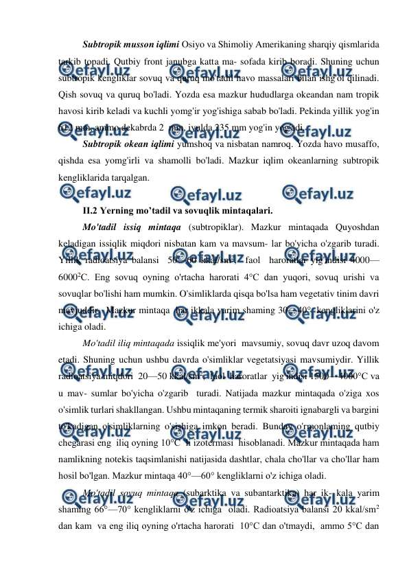  
 
 
Subtropik musson iqlimi Osiyo va Shimoliy Amerikaning sharqiy qismlarida 
tarkib topadi. Qutbiy front janubga katta ma- sofada kirib boradi. Shuning uchun 
subtropik kengliklar sovuq va quruq mo'tadil havo massalari bilan ishg'ol qilinadi.  
Qish sovuq va quruq bo'ladi. Yozda esa mazkur hududlarga okeandan nam tropik 
havosi kirib keladi va kuchli yomg'ir yog'ishiga sabab bo'ladi. Pekinda yillik yog'in 
612 mm, ammo dekabrda 2  mm, iyulda 235 mm yog'in yog'adi.    
 
Subtropik okean iqlimi yumshoq va nisbatan namroq. Yozda havo musaffo, 
qishda esa yomg'irli va shamolli bo'ladi. Mazkur iqlim okeanlarning subtropik 
kengliklarida tarqalgan.                  
            
II.2 Yerning mo’tadil va sovuqlik mintaqalari. 
 
Mo'tadil issiq mintaqa (subtropiklar). Mazkur mintaqada Quyoshdan 
keladigan issiqlik miqdori nisbatan kam va mavsum- lar bo'yicha o'zgarib turadi. 
Yillik radioatsiya balansi  50—60 kkal/sm2,  faol  haroratlar yig'indisi 4000—
60002C. Eng sovuq oyning o'rtacha harorati 4°C dan yuqori, sovuq urishi va 
sovuqlar bo'lishi ham mumkin. O'simliklarda qisqa bo'lsa ham vegetativ tinim davri 
mavjuddir.  Mazkur mintaqa  har ikkala yarim shaming 30—40°  kengliklarini o'z  
ichiga oladi.   
 
Mo'tadil iliq mintaqada issiqlik me'yori  mavsumiy, sovuq davr uzoq davom 
etadi. Shuning uchun ushbu davrda o'simliklar vegetatsiyasi mavsumiydir. Yillik 
radioatsiya miqdori  20—50 kkal/sm2,  faol  haroratlar  yig'indisi 1500—4000°C va  
u mav- sumlar bo'yicha o'zgarib  turadi. Natijada mazkur mintaqada o'ziga xos  
o'simlik turlari shakllangan. Ushbu mintaqaning termik sharoiti ignabargli va bargini 
to'kadigan o'simliklarning o'sishiga imkon beradi. Bunday o'rmonlaming qutbiy 
chegarasi eng  iliq oyning 10°C  li izotermasi  hisoblanadi. Mazkur mintaqada ham 
namlikning notekis taqsimlanishi natijasida dashtlar, chala cho'llar va cho'llar ham 
hosil bo'lgan. Mazkur mintaqa 40°—60° kengliklarni o'z ichiga oladi. 
 
Mo'tadil sovuq mintaqa (subarktika va subantarktika) har ik- kala yarim 
shaming 66°—70° kengliklarni o'z ichiga  oladi. Radioatsiya balansi 20 kkal/sm2  
dan kam  va eng iliq oyning o'rtacha harorati  10°C dan o'tmaydi,  ammo 5°C dan  
