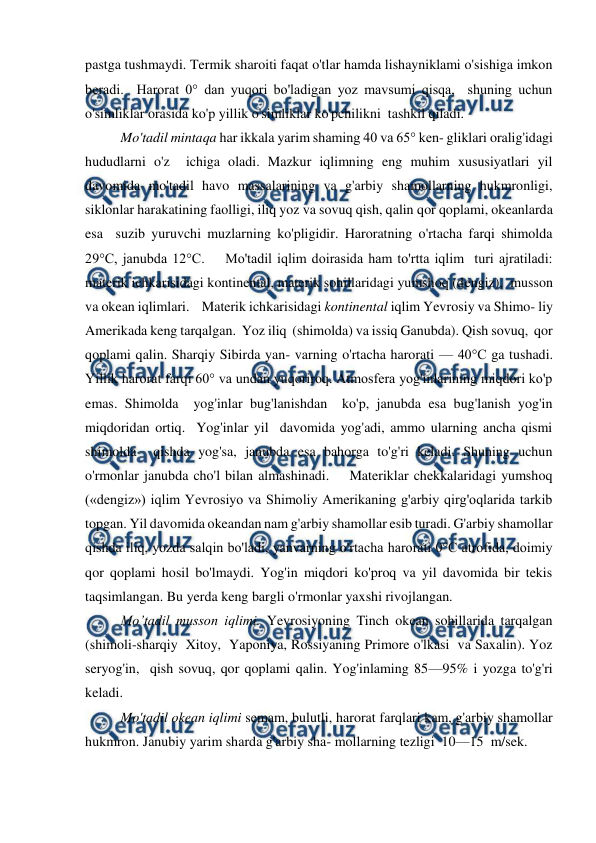  
 
pastga tushmaydi. Termik sharoiti faqat o'tlar hamda lishayniklami o'sishiga imkon 
beradi.  Harorat 0° dan yuqori bo'ladigan yoz mavsumi qisqa,  shuning uchun 
o'simliklar orasida ko'p yillik o'simliklar ko'pchilikni  tashkil qiladi. 
 
Mo'tadil mintaqa har ikkala yarim shaming 40 va 65° ken- gliklari oralig'idagi 
hududlarni o'z  ichiga oladi. Mazkur iqlimning eng muhim xususiyatlari yil 
davomida mo'tadil havo massalarining va g'arbiy shamollarning hukmronligi, 
siklonlar harakatining faolligi, iliq yoz va sovuq qish, qalin qor qoplami, okeanlarda  
esa  suzib yuruvchi muzlarning ko'pligidir. Haroratning o'rtacha farqi shimolda 
29°C, janubda 12°C.    Mo'tadil iqlim doirasida ham to'rtta iqlim  turi ajratiladi: 
materik ichkarisidagi kontinental, materik sohillaridagi yumshoq (dengiz),  musson 
va okean iqlimlari.    Materik ichkarisidagi kontinental iqlim Yevrosiy va Shimo- liy 
Amerikada keng tarqalgan.  Yoz iliq  (shimolda) va issiq Ganubda). Qish sovuq,  qor 
qoplami qalin. Sharqiy Sibirda yan- varning o'rtacha harorati — 40°C ga tushadi. 
Yillik harorat farqi 60° va undan yuqoriroq. Atmosfera yog'inlarining miqdori ko'p 
emas. Shimolda  yog'inlar bug'lanishdan  ko'p, janubda esa bug'lanish yog'in  
miqdoridan ortiq.  Yog'inlar yil  davomida yog'adi, ammo ularning ancha qismi 
shimolda  qishda yog'sa, janubda esa bahorga to'g'ri keladi. Shuning uchun  
o'rmonlar janubda cho'l bilan almashinadi.    Materiklar chekkalaridagi yumshoq 
(«dengiz») iqlim Yevrosiyo va Shimoliy Amerikaning g'arbiy qirg'oqlarida tarkib 
topgan. Yil davomida okeandan nam g'arbiy shamollar esib turadi. G'arbiy shamollar 
qishda iliq, yozda salqin bo'ladi, yanvarning o'rtacha harorati 0°C atrofida, doimiy 
qor qoplami hosil bo'lmaydi. Yog'in miqdori ko'proq va yil davomida bir tekis 
taqsimlangan. Bu yerda keng bargli o'rmonlar yaxshi rivojlangan.   
 
Mo’tadil musson iqlimi. Yevrosiyoning Tinch okean sohillarida tarqalgan  
(shimoli-sharqiy  Xitoy,  Yaponiya, Rossiyaning Primore o'lkasi  va Saxalin). Yoz 
seryog'in,  qish sovuq, qor qoplami qalin. Yog'inlaming 85—95% i yozga to'g'ri 
keladi.  
 
Mo'tadil okean iqlimi semam, bulutli, harorat farqlari kam, g'arbiy shamollar 
hukmron. Janubiy yarim sharda g'arbiy sha- mollarning tezligi  10—15  m/sek.    
 
