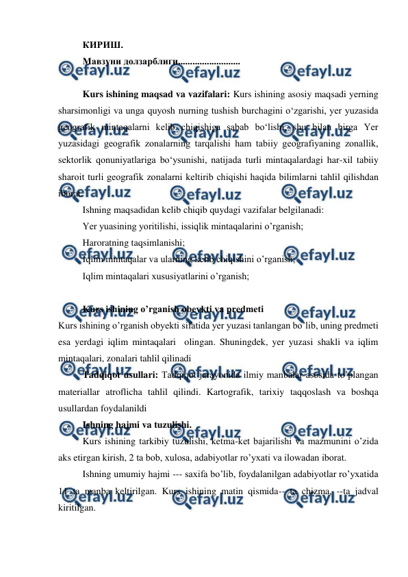  
 
КИРИШ. 
Мавзуни долзарблиги.......................... 
 
Kurs ishining maqsad va vazifalari: Kurs ishining asosiy maqsadi yerning 
sharsimоnligi va unga quyosh nurning tushish burchagini o‘zgarishi, yer yuzasida 
geоgrafik mintaqalarni kelib chiqishiga sabab bo‘lishi, shu bilan birga Yer 
yuzasidagi geоgrafik zоnalarning tarqalishi ham tabiiy geоgrafiyaning zоnallik, 
sektоrlik qоnuniyatlariga bo‘ysunishi, natijada turli mintaqalardagi har-xil tabiiy 
sharоit turli geоgrafik zоnalarni keltirib chiqishi haqida bilimlarni tahlil qilishdan 
iborat. 
Ishning maqsadidan kelib chiqib quydagi vazifalar belgilanadi: 
Yer yuasining yoritilishi, issiqlik mintaqalarini o’rganish; 
Haroratning taqsimlanishi; 
Iqlim mintaqalar va ularning kelib chiqishini o’rganish; 
Iqlim mintaqalari xususiyatlarini o’rganish; 
 
Kurs ishining o’rganish obeykti va predmeti 
Kurs ishining o’rganish obyekti sifatida yer yuzasi tanlangan bo’lib, uning predmeti 
esa yerdagi iqlim mintaqalari  olingan. Shuningdek, yer yuzasi shakli va iqlim 
mintaqalari, zonalari tahlil qilinadi 
Tadqiqot usullari: Tadqiqot jarayonida ilmiy manbalar asosida to’plangan 
materiallar atroflicha tahlil qilindi. Kartografik, tarixiy taqqoslash va boshqa 
usullardan foydalanildi  
Ishning hajmi va tuzulishi.  
Kurs ishining tarkibiy tuzulishi, ketma-ket bajarilishi va mazmunini o’zida 
aks etirgan kirish, 2 ta bob, xulosa, adabiyotlar ro’yxati va ilowadan iborat. 
Ishning umumiy hajmi --- saxifa bo’lib, foydalanilgan adabiyotlar ro’yxatida 
11 ta manba keltirilgan. Kurs ishining matin qismida-- ta chizma, --ta jadval 
kiritilgan. 
 
 

