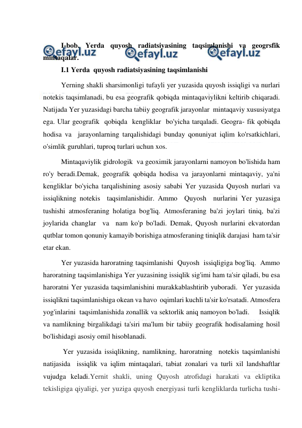  
 
 
I-bob. Yerda quyosh radiatsiyasining taqsimlanishi va geogrsfik 
mintaqalar. 
I.1 Yerda  quyosh radiatsiyasining taqsimlanishi 
Yerning shakli sharsimonligi tufayli yer yuzasida quyosh issiqligi va nurlari 
notekis taqsimlanadi, bu esa geografik qobiqda mintaqaviylikni keltirib chiqaradi. 
Natijada Yer yuzasidagi barcha tabiiy geografik jarayonlar  mintaqaviy xususiyatga 
ega. Ular geografik  qobiqda  kengliklar  bo'yicha tarqaladi. Geogra- fik qobiqda 
hodisa va  jarayonlarning tarqalishidagi bunday qonuniyat iqlim ko'rsatkichlari, 
o'simlik guruhlari, tuproq turlari uchun xos.  
Mintaqaviylik gidrologik  va geoximik jarayonlarni namoyon bo'lishida ham  
ro'y beradi.Demak, geografik qobiqda hodisa va jarayonlarni mintaqaviy, ya'ni 
kengliklar bo'yicha tarqalishining asosiy sababi Yer yuzasida Quyosh nurlari va  
issiqlikning notekis  taqsimlanishidir. Ammo  Quyosh  nurlarini Yer yuzasiga 
tushishi atmosferaning holatiga bog'liq. Atmosferaning ba'zi joylari tiniq, ba'zi 
joylarida changlar  va  nam ko'p bo'ladi. Demak, Quyosh nurlarini ekvatordan 
qutblar tomon qonuniy kamayib borishiga atmosferaning tiniqlik darajasi  ham ta'sir 
etar ekan.  
Yer yuzasida haroratning taqsimlanishi  Quyosh  issiqligiga bog'liq.  Ammo 
haroratning taqsimlanishiga Yer yuzasining issiqlik sig'imi ham ta'sir qiladi, bu esa 
haroratni Yer yuzasida taqsimlanishini murakkablashtirib yuboradi.  Yer yuzasida 
issiqlikni taqsimlanishiga okean va havo  oqimlari kuchli ta'sir ko'rsatadi. Atmosfera 
yog'inlarini  taqsimlanishida zonallik va sektorlik aniq namoyon bo'ladi.     Issiqlik 
va namlikning birgalikdagi ta'siri ma'lum bir tabiiy geografik hodisalaming hosil 
bo'lishidagi asosiy omil hisoblanadi.  
 Yer yuzasida issiqlikning, namlikning, haroratning  notekis taqsimlanishi  
natijasida  issiqlik va iqlim mintaqalari, tabiat zonalari va turli xil landshaftlar 
vujudga keladi.Yernit shakli, uning Quyosh atrofidagi harakati va ekliptika 
tekisligiga qiyaligi, yer yuziga quyosh energiyasi turli kengliklarda turlicha tushi-
