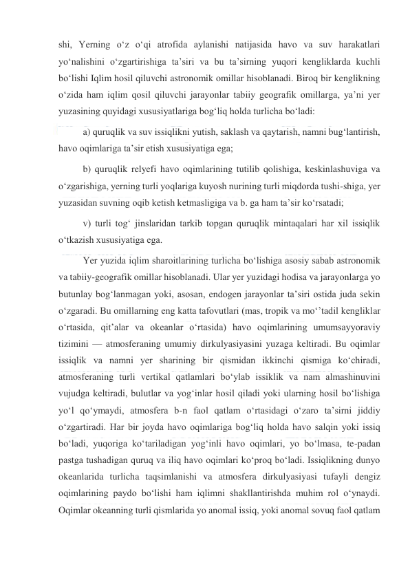  
 
shi, Yerning oʻz oʻqi atrofida aylanishi natijasida havo va suv harakatlari 
yoʻnalishini oʻzgartirishiga taʼsiri va bu taʼsirning yuqori kengliklarda kuchli 
boʻlishi Iqlim hosil qiluvchi astronomik omillar hisoblanadi. Biroq bir kenglikning 
oʻzida ham iqlim qosil qiluvchi jarayonlar tabiiy geografik omillarga, yaʼni yer 
yuzasining quyidagi xususiyatlariga bogʻliq holda turlicha boʻladi:  
a) quruqlik va suv issiqlikni yutish, saklash va qaytarish, namni bugʻlantirish, 
havo oqimlariga taʼsir etish xususiyatiga ega;  
b) quruqlik relyefi havo oqimlarining tutilib qolishiga, keskinlashuviga va 
oʻzgarishiga, yerning turli yoqlariga kuyosh nurining turli miqdorda tushi-shiga, yer 
yuzasidan suvning oqib ketish ketmasligiga va b. ga ham taʼsir koʻrsatadi;  
v) turli togʻ jinslaridan tarkib topgan quruqlik mintaqalari har xil issiqlik 
oʻtkazish xususiyatiga ega. 
Yer yuzida iqlim sharoitlarining turlicha boʻlishiga asosiy sabab astronomik 
va tabiiy-geografik omillar hisoblanadi. Ular yer yuzidagi hodisa va jarayonlarga yo 
butunlay bogʻlanmagan yoki, asosan, endogen jarayonlar taʼsiri ostida juda sekin 
oʻzgaradi. Bu omillarning eng katta tafovutlari (mas, tropik va moʻʼtadil kengliklar 
oʻrtasida, qitʼalar va okeanlar oʻrtasida) havo oqimlarining umumsayyoraviy 
tizimini — atmosferaning umumiy dirkulyasiyasini yuzaga keltiradi. Bu oqimlar 
issiqlik va namni yer sharining bir qismidan ikkinchi qismiga koʻchiradi, 
atmosferaning turli vertikal qatlamlari boʻylab issiklik va nam almashinuvini 
vujudga keltiradi, bulutlar va yogʻinlar hosil qiladi yoki ularning hosil boʻlishiga 
yoʻl qoʻymaydi, atmosfera b-n faol qatlam oʻrtasidagi oʻzaro taʼsirni jiddiy 
oʻzgartiradi. Har bir joyda havo oqimlariga bogʻliq holda havo salqin yoki issiq 
boʻladi, yuqoriga koʻtariladigan yogʻinli havo oqimlari, yo boʻlmasa, te-padan 
pastga tushadigan quruq va iliq havo oqimlari koʻproq boʻladi. Issiqlikning dunyo 
okeanlarida turlicha taqsimlanishi va atmosfera dirkulyasiyasi tufayli dengiz 
oqimlarining paydo boʻlishi ham iqlimni shakllantirishda muhim rol oʻynaydi. 
Oqimlar okeanning turli qismlarida yo anomal issiq, yoki anomal sovuq faol qatlam 
