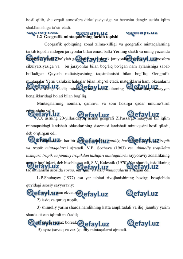  
 
hosil qilib, shu orqali atmosfera dirkulyasiyasiga va bevosita dengiz ustida iqlim 
shakllanishiga taʼsir etadi.  
I.2  Geografik mintaqalarning tarkib topishi 
       Geografik qobiqning zonal xilma-xilligi va geografik mintaqalarning 
tarkib topishi endogen jarayonlar bilan emas, balki Yerning shakli va uning yuzasida 
dastavval kenglik bo`ylab geografik va biologik jarayonlar energiyasi  - atmosfera 
sikulyatsiyasiga va   bu jarayonlar bilan bog`liq bo`lgan nam aylanishiga sabab 
bo`ladigan Quyosh radiatsiyasining taqsimlanishi bilan bog`liq. Geografik 
mintaqalar Yerni uzluksiz halqalar bilan ishg`ol etadi, materiklarni ham, okeanlarni 
ham o`z ichiga oladi; mintaqalarning nomi ularning Yer sharining muayyan 
kengliklaridagi holati bilan bog`liq. 
 
Mintaqalarning nomlari, qamrovi va soni hozirga qadar umume’tirof 
etilganicha yo`q. 
 
XX asrning 20-yillaridayoq nemis geografi Z.Passarge muayyan bir iqlim 
mintaqasidagi landshaft oblastlarining sistemasi landshaft mintaqasini hosil qiladi, 
deb o`qtirgan edi. 
 
I.P.Gerasimov  har bir yarim sharda 4 ta: qutbiy, boreal (mu’tadil), subtropik 
va tropik mintaqalarni ajratadi. V.B. Sochava (1963) esa shimoliy tropikdan 
tashqari, tropik va janubiy tropikdan tashqari mintaqalarni sayyoraviy zonallikning 
asosiy bug`inlari, deb hisoblagan edi. S.V. Kalesnik (1970) Yer sharida issiqlikning 
taqsimlanishi asosida sovuq, mu’tadil va issiq mintaqalarni ajratgan edi.  
 
L.P.Shubayev (1977) esa yer tabiati rivojlanishining hozirgi bosqichida 
quyidagi asosiy sayyoraviy:  
 
1) issiq va nam ekvatorial;  
 
2) issiq va quruq tropik,  
 
3) shimoliy yarim sharda namlikning katta amplitudali va iliq, janubiy yarim 
sharda okean iqlimli mu’tadil;  
 
4) salqin va zax boreal; 
 
 5) ayoz (sovuq va zax )qutbiy mintaqalarni ajratadi. 
