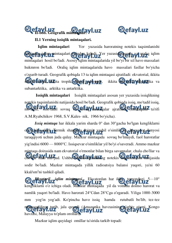  
 
 
 
II-bob. Geоgrafik mintaqalar. 
II.1 Yerning issiqlik mintaqalari. 
   Iqlim mintaqalari     Yer  yuzasida haroratning notekis taqsimlanishi  
natijasida iqlim mintaqalari vujudga keladi. Yer yuzasida asosiy va oraliq iqlim 
mintaqalari  hosil bo'ladi. Asosiy iqlim mintaqalarida yil bo'yi bir xil havo massalari  
hukmron bo'ladi.  Oraliq iqlim mintaqalarida havo  massalari fasllar bo'yicha 
o'zgarib turadi. Geografik qobiqda 13 ta iqlim mintaqasi ajratiladi: ekvatorial, ikkita 
subekvatorial, ikkita tropik, ikkita subtropik,  ikkita mo'tadil, subarktika va 
subantarktika,  arktika va antarktika.    
 Issiqlik mintaqalari    Issiqlik mintaqalari asosan yer yuzasida issiqlikning 
notekis taqsimlanishi natijasida hosil bo'ladi. Geografik qobiqda issiq, mo'tadil issiq,  
mo'tadil,  mo'tadil sovuq va sovuq mintaqalar ajratiladi (mintaqalar ta'rifi 
A.M.Ryabchikov 1968, S.V.Kales- nik,  1966 bo'yicha).     
Issiq mintaqa har ikkala yarim sharda 0° dan 30°gacha bo'lgan kengliklarni 
o'z ichiga oladi. Termik sharoitda doimiy yashil o'simlik va  hayvonot dunyosi  
taraqqiyoti uchun juda qulay. Mazkur mintaqada  sovuq bo'lmaydi, faol haroratlar 
yig'indisi 6000 — 8000°C. Issiqsevar o'simliklar yil bo'yi o'saveradi. Ammo mazkur 
mintaqa doirasida nam ekvatorial o'rmonlar bilan birga savannalar, chala cho'llar va 
cho'llar ham mavjud. Ushbu hodisa namlikning notekis taqsimlanishi natijasida 
sodir bo'ladi. Mazkur mintaqada yillik radioatsiya balansi yuqori, ya'ni 60 
kkal/sm2ni tashkil qiladi.    
Ekvatoril  iqlim mintaqasi.  Ekvatordan har ikki  tomondagi .5—10° 
kengliklarni o'z ichiga oladi. Mazkur mintaqada  yil da vomida doimo harorat va 
namlik yuqori bo'ladi. Havo harorati 24°Cdan 28°Cga o'zgaradi. Yiliga 1000-3000 
mm  yog'in yog'adi. Ko'pincha havo issiq  hamda  rutubatli bo'lib, tez-tez 
momaqaldiroq turib, jala quyadi (Amazonka havzasining g'arbiy qismi, Kongo 
havzasi, Malayya to'plam orollari).     
Mazkur iqlim quyidagi  omillar ta'sirida tarkib topadi: 
