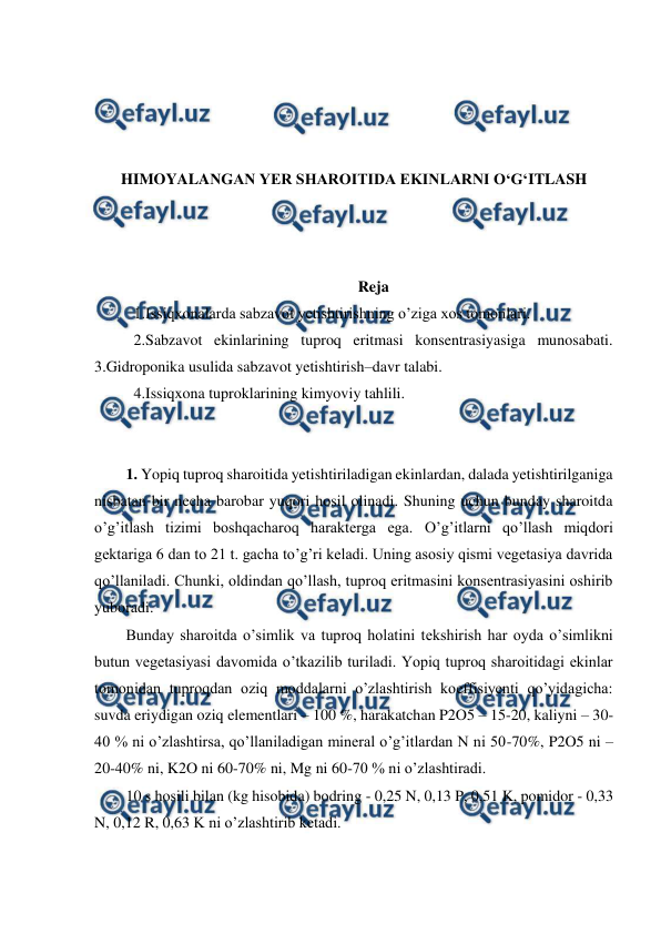  
 
 
 
 
 
HIMOYALANGAN YER SHAROITIDA EKINLARNI O‘G‘ITLASH 
 
 
 
Reja 
1.Issiqxonalarda sabzavot yetishtirishning o’ziga xos tomonlari.  
2.Sabzavot ekinlarining tuproq eritmasi konsentrasiyasiga munosabati. 
3.Gidroponika usulida sabzavot yetishtirish–davr talabi.  
4.Issiqxona tuproklarining kimyoviy tahlili. 
 
 
1. Yopiq tuproq sharoitida yetishtiriladigan ekinlardan, dalada yetishtirilganiga 
nisbatan bir necha barobar yuqori hosil olinadi. Shuning uchun bunday sharoitda 
o’g’itlash tizimi boshqacharoq harakterga ega. O’g’itlarni qo’llash miqdori 
gektariga 6 dan to 21 t. gacha to’g’ri keladi. Uning asosiy qismi vegetasiya davrida 
qo’llaniladi. Chunki, oldindan qo’llash, tuproq eritmasini konsentrasiyasini oshirib 
yuboradi.  
Bunday sharoitda o’simlik va tuproq holatini tekshirish har oyda o’simlikni 
butun vegetasiyasi davomida o’tkazilib turiladi. Yopiq tuproq sharoitidagi ekinlar 
tomonidan tuproqdan oziq moddalarni o’zlashtirish koeffisiyenti qo’yidagicha: 
suvda eriydigan oziq elementlari – 100 %, harakatchan P2O5 – 15-20, kaliyni – 30-
40 % ni o’zlashtirsa, qo’llaniladigan mineral o’g’itlardan N ni 50-70%, P2O5 ni – 
20-40% ni, K2O ni 60-70% ni, Mg ni 60-70 % ni o’zlashtiradi.  
10 s hosili bilan (kg hisobida) bodring - 0,25 N, 0,13 P, 0,51 K, pomidor - 0,33 
N, 0,12 R, 0,63 K ni o’zlashtirib ketadi.  
