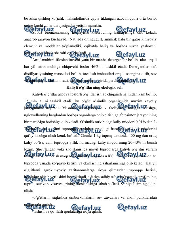  
 
bo’zilsa qishloq xo’jalik mahsulotlarida qayta tiklangan azot miqdori orta borib, 
uning kuchi zahar darajasigacha yetishi mumkin.  
Suvda biomassasining ko’payishi kislorodning kamayishiga olib keladi, 
anaerob jarayon kuchayadi. Natijada oltingugurt, ammiak kabi bir qator kimyoviy 
element va moddalar to’planadiki, oqibatda baliq va boshqa suvda yashovchi 
jonivorlar yashash sharoiti og’irlashadi.  
Atrof-muhitni ifloslantiruvchi yana bir manba detergentlar bo’lib, ular orqali 
har yili atrof-muhitga chiquvchi fosfor 46% ni tashkil etadi. Detergentlar neft 
distillyasiyasining maxsuloti bo’lib, tozalash inshootlari orqali osongina o’tib, suv 
va tuproqlarni ifloslantiradi, ular fermentlar ta’sirida parchalanmaydi.  
Kaliyli o’g’itlarning ekologik roli 
Kaliyli o’g’itlar azot va fosforli o’g’itlar ishlab chiqarish hajmidan kam bo’lib, 
12 mln. t. ni tashkil etadi. Bu o’g’it o’simlik organizmida muxim xayotiy 
jarayonlarni bajaradi. Masalan, hujayraning suv faoliyatini tartibga solishga, 
uglevodlarning barglardan boshqa organlarga oqib o’tishiga, fotosintez jarayonining 
bir maroMga borishiga olib keladi. O’simlik tarkibidagi kaliy miqdori 0,01% dan 2-
3% bo’lib, bu o’g’itni tuproqqa berishda tuproqdagi harakatchan kaliy miqdorini 
qat’iy hisobga olish kerak bo’ladi. Chunki 1 kg tuproq tarkibida 400 mg dan ortiq 
kaliy bo’lsa, ayni tuproqqa yillik normadagi kaliy miqdorining 20-40% ni berish 
lozim. Sho’rlangan yoki sho’rlanishga moyil tuproqlarga kaliyli o’g’itni sulfatli 
tuzlari shaklida berish maqsadga muvofiq. Agarda u KCl holida berilsa, xlor ionlari 
tuproqda yanada ko’payib ketishi va ekinlarning zaharlanishiga olib keladi. Kaliyli 
o’g’itlarni agrokimyoviy xaritanomalarga rioya qilmasdan tuproqqa berish, 
hosilning pishib yetilishini kechiktiradi, sifatiga salbiy ta’sir ko’rsatadi, atrof-muhit, 
tuproq, suv va suv xavzalarining ifloslanishiga sabab bo’ladi. Salbiy ta’sirning oldini 
olish: 
-o’g’itlarni saqlashda omborxonalarni suv xavzalari va aholi punktlaridan 
uzoqroqda qurish; 
-tashish va qo’llash qoidalariga rioya qilish; 
