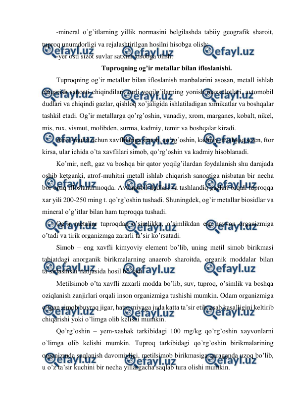  
 
-mineral o’g’itlarning yillik normasini belgilashda tabiiy geografik sharoit, 
tuproq unumdorligi va rejalashtirilgan hosilni hisobga olish; 
-yer osti sizot suvlar satxini xisobga olish.  
Tuproqning og’ir metallar bilan ifloslanishi. 
Tuproqning og’ir metallar bilan ifloslanish manbalarini asosan, metall ishlab 
chiqarish sanoati chiqindilari, turli yoqilg’ilarning yonish maxsulotlari, avtomobil 
dudlari va chiqindi gazlar, qishloq xo’jaligida ishlatiladigan ximikatlar va boshqalar 
tashkil etadi. Og’ir metallarga qo’rg’oshin, vanadiy, xrom, marganes, kobalt, nikel, 
mis, rux, vismut, molibden, surma, kadmiy, temir va boshqalar kiradi.  
Atrof-muhit uchun xavflilariga simob, qo’rg’oshin, kadmiy, mishyaq selen, ftor 
kirsa, ular ichida o’ta xavflilari simob, qo’rg’oshin va kadmiy hisoblanadi.  
Ko’mir, neft, gaz va boshqa bir qator yoqilg’ilardan foydalanish shu darajada 
oshib ketganki, atrof-muhitni metall ishlab chiqarish sanoatiga nisbatan bir necha 
bor ortiq ifloslantirmoqda. Avtomobil dudlari va tashlandiq gazlari orqali tuproqqa 
xar yili 200-250 ming t. qo’rg’oshin tushadi. Shuningdek, og’ir metallar biosidlar va 
mineral o’g’itlar bilan ham tuproqqa tushadi.  
Og’ir metallar tuproqdan o’simlikka, o’simlikdan esa hayvon organizmiga 
o’tadi va tirik organizmga zararli ta’sir ko’rsatadi.  
Simob – eng xavfli kimyoviy element bo’lib, uning metil simob birikmasi 
tabiatdagi anorganik birikmalarning anaerob sharoitda, organik moddalar bilan 
ta’sirlashishi natijasida hosil bo’ladi. 
Metilsimob o’ta xavfli zaxarli modda bo’lib, suv, tuproq, o’simlik va boshqa 
oziqlanish zanjirlari orqali inson organizmiga tushishi mumkin. Odam organizmiga 
o’tgan simob buyraq jigar, hatto miyaga juda katta ta’sir etib, asab kasalligini keltirib 
chiqarishi yoki o’limga olib kelishi mumkin.  
Qo’rg’oshin – yem-xashak tarkibidagi 100 mg/kg qo’rg’oshin xayvonlarni 
o’limga olib kelishi mumkin. Tuproq tarkibidagi qo’rg’oshin birikmalarining 
organizmda saqlanish davomiyligi, metilsimob birikmasiga qaraganda uzoq bo’lib, 
u o’z ta’sir kuchini bir necha yillargacha saqlab tura olishi mumkin.  
