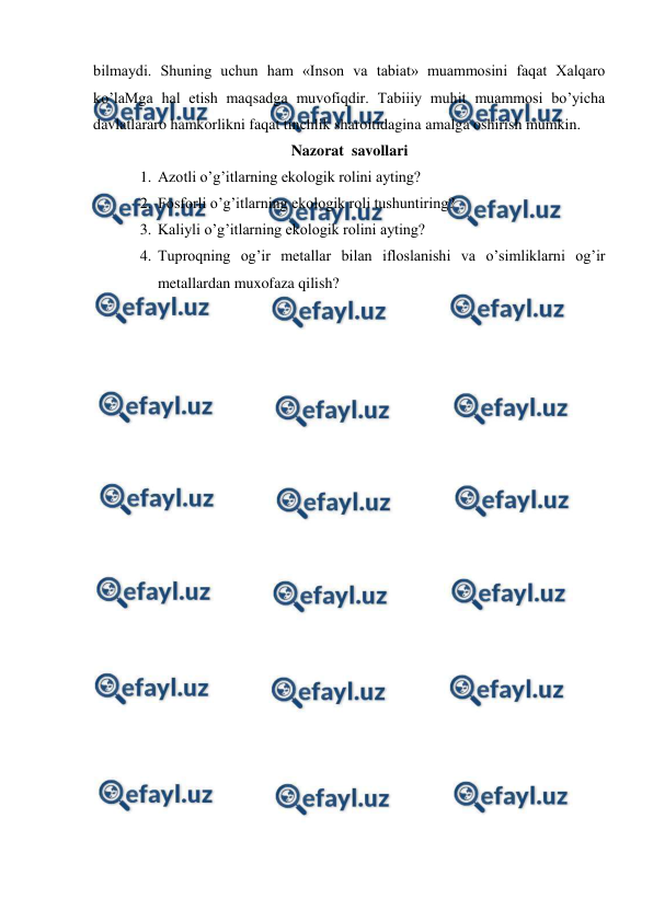  
 
bilmaydi. Shuning uchun ham «Inson va tabiat» muammosini faqat Xalqaro 
ko’laMga hal etish maqsadga muvofiqdir. Tabiiiy muhit muammosi bo’yicha 
davlatlararo hamkorlikni faqat tinchlik sharoitidagina amalga oshirish mumkin. 
Nazorat  savollari 
1. Azotli o’g’itlarning ekologik rolini ayting? 
2. Fosforli o’g’itlarning ekologik roli tushuntiring? 
3. Kaliyli o’g’itlarning ekologik rolini ayting? 
4. Tuproqning og’ir metallar bilan ifloslanishi va o’simliklarni og’ir 
metallardan muxofaza qilish? 
 
 
 
