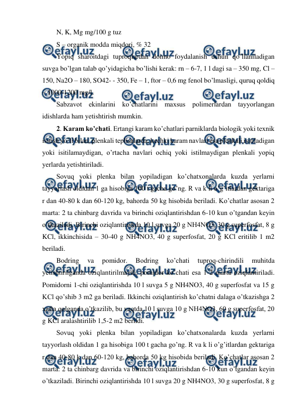  
 
N, K, Mg mg/100 g tuz  
S – organik modda miqdori, % 32  
Yopiq sharoitdagi tuproqlardan doimo foydalanish uchun qo’llaniladigan 
suvga bo’lgan talab qo’yidagicha bo’lishi kerak: rn – 6-7, 1 l dagi sa – 350 mg, Cl – 
150, Na2O – 180, SO42- - 350, Fe – 1, ftor – 0,6 mg fenol bo’lmasligi, quruq qoldiq 
– 1000-1200 mg/l.  
Sabzavot ekinlarini ko’chatlarini maxsus polimerlardan tayyorlangan 
idishlarda ham yetishtirish mumkin.  
2. Karam ko’chati. Ertangi karam ko’chatlari parniklarda biologik yoki texnik 
isitish yo’li bilan, plenkali teplisalarda, kechki karam navlari esa plenkali isitiladigan 
yoki isitilamaydigan, o’rtacha navlari ochiq yoki istilmaydigan plenkali yopiq 
yerlarda yetishtiriladi.  
Sovuq yoki plenka bilan yopiladigan ko’chatxonalarda kuzda yerlarni 
tayyorlash oldidan 1 ga hisobiga 100 t gacha go’ng. R va k li o’g’itlardan gektariga 
r dan 40-80 k dan 60-120 kg, bahorda 50 kg hisobida beriladi. Ko’chatlar asosan 2 
marta: 2 ta chinbarg davrida va birinchi oziqlantirishdan 6-10 kun o’tgandan keyin 
o’tkaziladi. Birinchi oziqlantirishda 10 l suvga 20 g NH4NO3, 30 g superfosfat, 8 g 
KCl, ikkinchisida – 30-40 g NH4NO3, 40 g superfosfat, 20 g KCl eritilib 1 m2 
beriladi.  
Bodring 
va 
pomidor. 
Bodring 
ko’chati 
tuproq-chirindili 
muhitda 
yetishtirilganda oziqlantirilmaydi, pomidor ko’chati esa 1-2 marta oziqlantiriladi. 
Pomidorni 1-chi oziqlantirishda 10 l suvga 5 g NH4NO3, 40 g superfosfat va 15 g 
KCl qo’shib 3 m2 ga beriladi. Ikkinchi oziqlantirish ko’chatni dalaga o’tkazishga 2 
xafta qolganda o’tkazilib, bu vaqtda 10 l suvga 10 g NH4NO3, 60 g superfosfat, 20 
g KCl aralashtirilib 1,5-2 m2 berildi.  
Sovuq yoki plenka bilan yopiladigan ko’chatxonalarda kuzda yerlarni 
tayyorlash oldidan 1 ga hisobiga 100 t gacha go’ng. R va k li o’g’itlardan gektariga 
r dan 40-80 k dan 60-120 kg, bahorda 50 kg hisobida beriladi. Ko’chatlar asosan 2 
marta: 2 ta chinbarg davrida va birinchi oziqlantirishdan 6-10 kun o’tgandan keyin 
o’tkaziladi. Birinchi oziqlantirishda 10 l suvga 20 g NH4NO3, 30 g superfosfat, 8 g 
