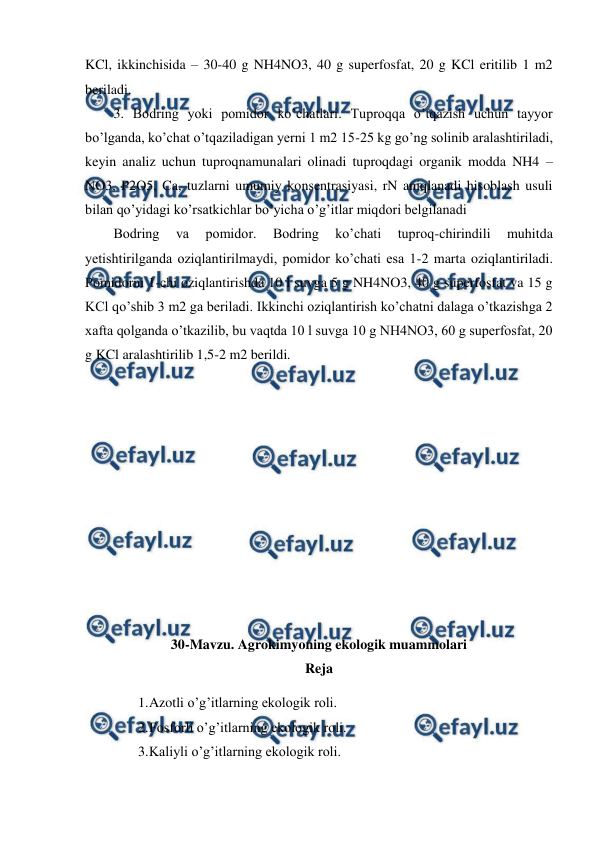  
 
KCl, ikkinchisida – 30-40 g NH4NO3, 40 g superfosfat, 20 g KCl eritilib 1 m2 
beriladi.  
3. Bodring yoki pomidor ko’chatlari. Tuproqqa o’tqazish uchun tayyor 
bo’lganda, ko’chat o’tqaziladigan yerni 1 m2 15-25 kg go’ng solinib aralashtiriladi, 
keyin analiz uchun tuproqnamunalari olinadi tuproqdagi organik modda NH4 – 
NO3, P2O5, Ca, tuzlarni umumiy konsentrasiyasi, rN aniqlanadi hisoblash usuli 
bilan qo’yidagi ko’rsatkichlar bo’yicha o’g’itlar miqdori belgilanadi 
Bodring 
va 
pomidor. 
Bodring 
ko’chati 
tuproq-chirindili 
muhitda 
yetishtirilganda oziqlantirilmaydi, pomidor ko’chati esa 1-2 marta oziqlantiriladi. 
Pomidorni 1-chi oziqlantirishda 10 l suvga 5 g NH4NO3, 40 g superfosfat va 15 g 
KCl qo’shib 3 m2 ga beriladi. Ikkinchi oziqlantirish ko’chatni dalaga o’tkazishga 2 
xafta qolganda o’tkazilib, bu vaqtda 10 l suvga 10 g NH4NO3, 60 g superfosfat, 20 
g KCl aralashtirilib 1,5-2 m2 berildi.  
 
 
 
 
 
 
 
 
 
 
 
30-Mavzu. Agrokimyoning ekologik muammolari 
Reja 
1. 
Azotli o’g’itlarning ekologik roli. 
2. 
Fosforli o’g’itlarning ekologik roli. 
3. 
Kaliyli o’g’itlarning ekologik roli. 
