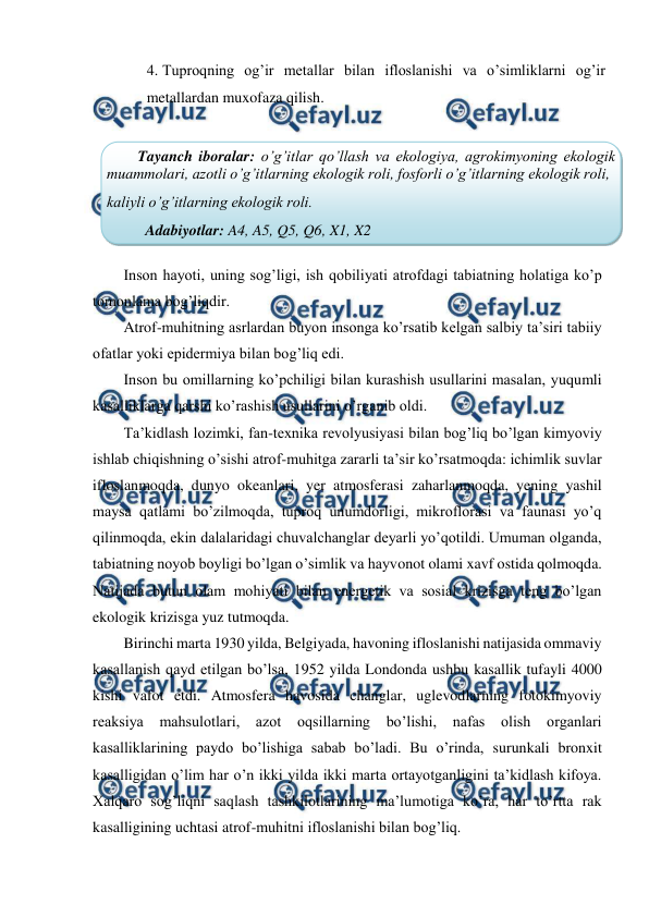  
 
4. Tuproqning og’ir metallar bilan ifloslanishi va o’simliklarni og’ir 
metallardan muxofaza qilish. 
 
 
Inson hayoti, uning sog’ligi, ish qobiliyati atrofdagi tabiatning holatiga ko’p 
tomonlama bog’liqdir.  
Atrof-muhitning asrlardan buyon insonga ko’rsatib kelgan salbiy ta’siri tabiiy 
ofatlar yoki epidermiya bilan bog’liq edi.  
Inson bu omillarning ko’pchiligi bilan kurashish usullarini masalan, yuqumli 
kasalliklarga qarshi ko’rashish usullarini o’rganib oldi.  
Ta’kidlash lozimki, fan-texnika revolyusiyasi bilan bog’liq bo’lgan kimyoviy 
ishlab chiqishning o’sishi atrof-muhitga zararli ta’sir ko’rsatmoqda: ichimlik suvlar 
ifloslanmoqda, dunyo okeanlari, yer atmosferasi zaharlanmoqda, yening yashil 
maysa qatlami bo’zilmoqda, tuproq unumdorligi, mikroflorasi va faunasi yo’q 
qilinmoqda, ekin dalalaridagi chuvalchanglar deyarli yo’qotildi. Umuman olganda, 
tabiatning noyob boyligi bo’lgan o’simlik va hayvonot olami xavf ostida qolmoqda. 
Natijada butun olam mohiyati bilan energetik va sosial krizisga teng bo’lgan 
ekologik krizisga yuz tutmoqda.  
Birinchi marta 1930 yilda, Belgiyada, havoning ifloslanishi natijasida ommaviy 
kasallanish qayd etilgan bo’lsa, 1952 yilda Londonda ushbu kasallik tufayli 4000 
kishi vafot etdi. Atmosfera havosida changlar, uglevodlarning fotokimyoviy 
reaksiya 
mahsulotlari, azot oqsillarning bo’lishi, nafas olish organlari 
kasalliklarining paydo bo’lishiga sabab bo’ladi. Bu o’rinda, surunkali bronxit 
kasalligidan o’lim har o’n ikki yilda ikki marta ortayotganligini ta’kidlash kifoya. 
Xalqaro sog’liqni saqlash tashkilotlarining ma’lumotiga ko’ra, har to’rtta rak 
kasalligining uchtasi atrof-muhitni ifloslanishi bilan bog’liq.  
Tayanch iboralar: o’g’itlar qo’llash va ekologiya, agrokimyoning ekologik 
muammolari, azotli o’g’itlarning ekologik roli, fosforli o’g’itlarning ekologik roli, 
kaliyli o’g’itlarning ekologik roli. 
Adabiyotlar: A4, A5, Q5, Q6, X1, X2 
