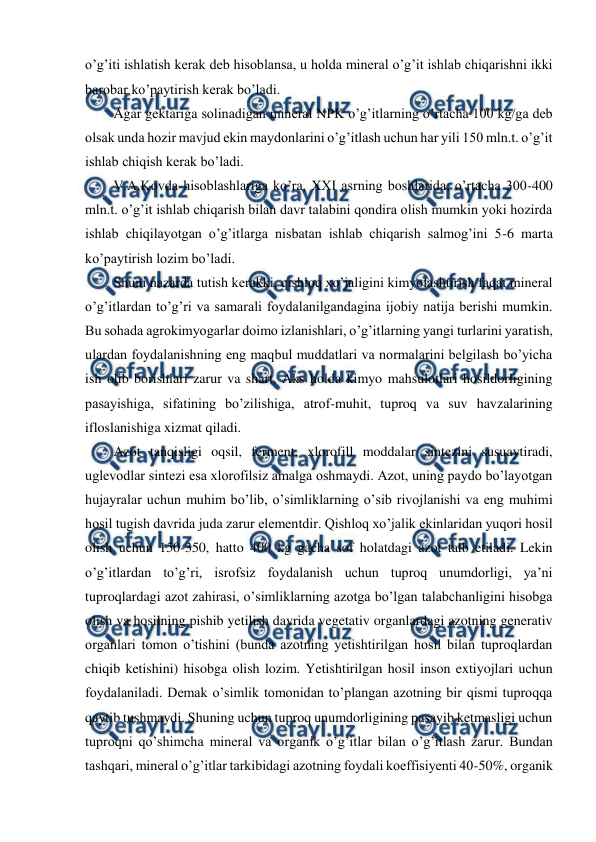  
 
o’g’iti ishlatish kerak deb hisoblansa, u holda mineral o’g’it ishlab chiqarishni ikki 
barobar ko’paytirish kerak bo’ladi.  
Agar gektariga solinadigan mineral NPK o’g’itlarning o’rtacha 100 kg/ga deb 
olsak unda hozir mavjud ekin maydonlarini o’g’itlash uchun har yili 150 mln.t. o’g’it 
ishlab chiqish kerak bo’ladi.  
V.A.Kovda hisoblashlariga ko’ra, XXI asrning boshlarida, o’rtacha 300-400 
mln.t. o’g’it ishlab chiqarish bilan davr talabini qondira olish mumkin yoki hozirda 
ishlab chiqilayotgan o’g’itlarga nisbatan ishlab chiqarish salmog’ini 5-6 marta 
ko’paytirish lozim bo’ladi.  
Shuni nazarda tutish kerakki, qishloq xo’jaligini kimyolashtirish faqat mineral 
o’g’itlardan to’g’ri va samarali foydalanilgandagina ijobiy natija berishi mumkin. 
Bu sohada agrokimyogarlar doimo izlanishlari, o’g’itlarning yangi turlarini yaratish, 
ulardan foydalanishning eng maqbul muddatlari va normalarini belgilash bo’yicha 
ish olib borishlari zarur va shart. Aks holda kimyo mahsulotlari hosildorligining 
pasayishiga, sifatining bo’zilishiga, atrof-muhit, tuproq va suv havzalarining 
ifloslanishiga xizmat qiladi.  
Azot tanqisligi oqsil, ferment, xlorofill moddalar sintezini susuaytiradi, 
uglevodlar sintezi esa xlorofilsiz amalga oshmaydi. Azot, uning paydo bo’layotgan 
hujayralar uchun muhim bo’lib, o’simliklarning o’sib rivojlanishi va eng muhimi 
hosil tugish davrida juda zarur elementdir. Qishloq xo’jalik ekinlaridan yuqori hosil 
olish uchun 150-350, hatto 400 kg gacha sof holatdagi azot talb etiladi. Lekin 
o’g’itlardan to’g’ri, isrofsiz foydalanish uchun tuproq unumdorligi, ya’ni 
tuproqlardagi azot zahirasi, o’simliklarning azotga bo’lgan talabchanligini hisobga 
olish va hosilning pishib yetilish davrida vegetativ organlardagi azotning generativ 
organlari tomon o’tishini (bunda azotning yetishtirilgan hosil bilan tuproqlardan 
chiqib ketishini) hisobga olish lozim. Yetishtirilgan hosil inson extiyojlari uchun 
foydalaniladi. Demak o’simlik tomonidan to’plangan azotning bir qismi tuproqqa 
qaytib tushmaydi. Shuning uchun tuproq unumdorligining pasayib ketmasligi uchun 
tuproqni qo’shimcha mineral va organik o’g’itlar bilan o’g’itlash zarur. Bundan 
tashqari, mineral o’g’itlar tarkibidagi azotning foydali koeffisiyenti 40-50%, organik 
