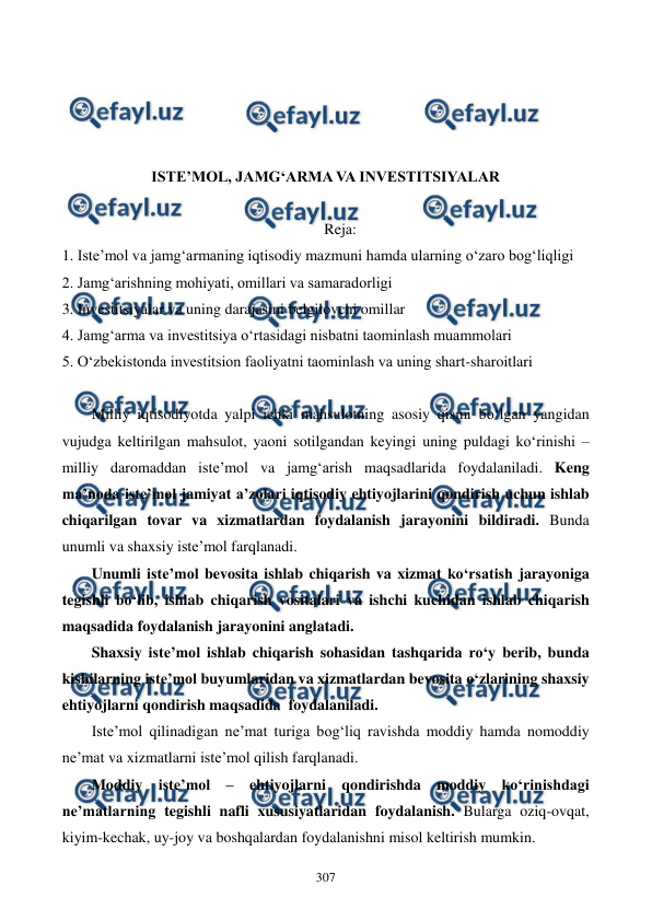  
 
307 
 
 
 
 
ISTE’MOL, JAMG‘ARMA VA INVESTITSIYALAR 
 
Reja: 
1. Iste’mol va jamg‘armaning iqtisodiy mazmuni hamda ularning o‘zaro bog‘liqligi 
2. Jamg‘arishning mohiyati, omillari va samaradorligi 
3. Investitsiyalar va uning darajasini belgilovchi omillar 
4. Jamg‘arma va investitsiya o‘rtasidagi nisbatni taominlash muammolari 
5. O‘zbekistonda investitsion faoliyatni taominlash va uning shart-sharoitlari 
 
Milliy iqtisodiyotda yalpi ichki mahsulotning asosiy qismi bo‘lgan yangidan 
vujudga keltirilgan mahsulot, yaoni sotilgandan keyingi uning puldagi ko‘rinishi – 
milliy daromaddan iste’mol va jamg‘arish maqsadlarida foydalaniladi. Keng 
ma’noda iste’mol jamiyat a’zolari iqtisodiy ehtiyojlarini qondirish uchun ishlab 
chiqarilgan tovar va xizmatlardan foydalanish jarayonini bildiradi. Bunda 
unumli va shaxsiy iste’mol farqlanadi.  
Unumli iste’mol bevosita ishlab chiqarish va xizmat ko‘rsatish jarayoniga 
tegishli bo‘lib, ishlab chiqarish vositalari va ishchi kuchidan ishlab chiqarish 
maqsadida foydalanish jarayonini anglatadi.  
Shaxsiy iste’mol ishlab chiqarish sohasidan tashqarida ro‘y berib, bunda 
kishilarning iste’mol buyumlaridan va xizmatlardan bevosita o‘zlarining shaxsiy 
ehtiyojlarni qondirish maqsadida  foydalaniladi.  
Iste’mol qilinadigan ne’mat turiga bog‘liq ravishda moddiy hamda nomoddiy 
ne’mat va xizmatlarni iste’mol qilish farqlanadi. 
Moddiy iste’mol – ehtiyojlarni qondirishda moddiy ko‘rinishdagi 
ne’matlarning tegishli nafli xususiyatlaridan foydalanish. Bularga oziq-ovqat, 
kiyim-kechak, uy-joy va boshqalardan foydalanishni misol keltirish mumkin. 
