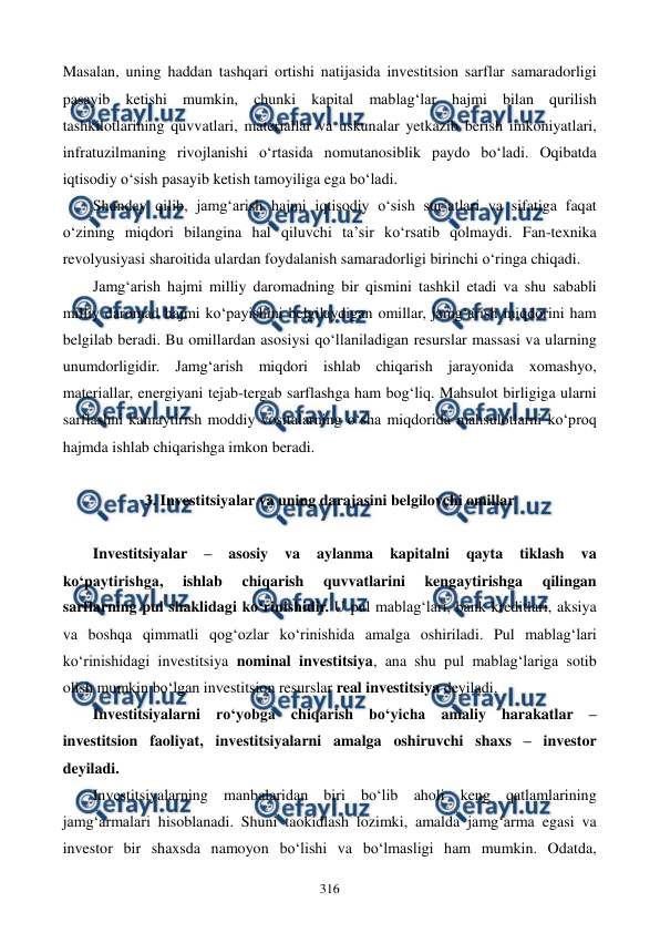  
 
316 
Masalan, uning haddan tashqari ortishi natijasida investitsion sarflar samaradorligi 
pasayib ketishi mumkin, chunki kapital mablag‘lar hajmi bilan qurilish 
tashkilotlarining quvvatlari, materiallar va uskunalar yetkazib berish imkoniyatlari, 
infratuzilmaning rivojlanishi o‘rtasida nomutanosiblik paydo bo‘ladi. Oqibatda 
iqtisodiy o‘sish pasayib ketish tamoyiliga ega bo‘ladi. 
Shunday qilib, jamg‘arish hajmi iqtisodiy o‘sish sur’atlari va sifatiga faqat 
o‘zining miqdori bilangina hal qiluvchi ta’sir ko‘rsatib qolmaydi. Fan-texnika 
revolyusiyasi sharoitida ulardan foydalanish samaradorligi birinchi o‘ringa chiqadi. 
Jamg‘arish hajmi milliy daromadning bir qismini tashkil etadi va shu sababli 
milliy daromad hajmi ko‘payishini belgilaydigan omillar, jamg‘arish miqdorini ham 
belgilab beradi. Bu omillardan asosiysi qo‘llaniladigan resurslar massasi va ularning 
unumdorligidir. Jamg‘arish miqdori ishlab chiqarish jarayonida xomashyo, 
materiallar, energiyani tejab-tergab sarflashga ham bog‘liq. Mahsulot birligiga ularni 
sarflashni kamaytirish moddiy vositalarning o‘sha miqdorida mahsulotlarni ko‘proq 
hajmda ishlab chiqarishga imkon beradi. 
 
3. Investitsiyalar va uning darajasini belgilovchi omillar 
 
Investitsiyalar 
– 
asosiy 
va 
aylanma 
kapitalni 
qayta 
tiklash 
va 
ko‘paytirishga, 
ishlab 
chiqarish 
quvvatlarini 
kengaytirishga 
qilingan 
sarflarning pul shaklidagi ko‘rinishidir. U pul mablag‘lari, bank kreditlari, aksiya 
va boshqa qimmatli qog‘ozlar ko‘rinishida amalga oshiriladi. Pul mablag‘lari 
ko‘rinishidagi investitsiya nominal investitsiya, ana shu pul mablag‘lariga sotib 
olish mumkin bo‘lgan investitsion resurslar real investitsiya deyiladi.  
Investitsiyalarni ro‘yobga chiqarish bo‘yicha amaliy harakatlar – 
investitsion faoliyat, investitsiyalarni amalga oshiruvchi shaxs – investor 
deyiladi. 
Investitsiyalarning manbalaridan biri bo‘lib aholi keng qatlamlarining 
jamg‘armalari hisoblanadi. Shuni taokidlash lozimki, amalda jamg‘arma egasi va 
investor bir shaxsda namoyon bo‘lishi va bo‘lmasligi ham mumkin. Odatda, 
