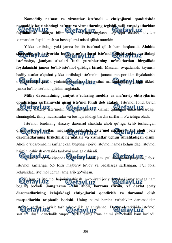  
 
308 
Nomoddiy ne’mat va xizmatlar iste’moli – ehtiyojlarni qondirishda 
nomoddiy ko‘rinishdagi ne’mat va xizmatlarning tegishli nafli xususiyatlaridan 
foydalanish. Bularga bilim olish, musiqa tinglash, sog‘liqni tiklash, advokat 
xizmatidan foydalanish va boshqalarni misol qilish mumkin. 
Yakka tartibdagi yoki jamoa bo‘lib iste’mol qilish ham farqlanadi. Alohida 
shaxsning o‘z ixtiyorida bo‘lgan ne’matlarni iste’mol qilishi yakka tartibdagi 
iste’molga, jamiyat a’zolari turli guruhlarining ne’matlardan birgalikda 
foydalanishi jamoa bo‘lib iste’mol qilishga kiradi. Masalan, ovqatlanish, kiyinish, 
badiiy asarlar o‘qishni yakka tartibdagi iste’molni, jamoat transportidan foydalanish, 
o‘yingohlarda sport o‘yinlarini tomosha qilish, sihat maskanlarida sog‘liqni tiklash 
jamoa bo‘lib iste’mol qilishni anglatadi.  
Milliy daromadning jamiyat a’zolaring moddiy va ma’naviy ehtiyojlarini 
qondirishga sarflanuvchi qismi iste’mol fondi deb ataladi. Iste’mol fondi butun 
aholining shaxsiy iste’molini, aholiga ijtimoiy xizmat qiladigan muassasalardagi, 
shuningdek, ilmiy muassasalar va boshqarishdagi barcha sarflarni o‘z ichiga oladi. 
Iste’mol fondining shaxsiy daromad shaklida aholi qo‘liga kelib tushadigan 
qismi iste’mol sarflari maqsadida ishlatiladi. Iste’mol sarflari – bu aholi joriy 
daromadlarining tirikchilik ne’matlari va xizmatlar uchun ishlatiladigan qismi. 
Aholi o‘z daromadini sarflar ekan, bugungi (joriy) iste’mol hamda kelgusidagi iste’mol 
hajmini oshirish o‘rtasida tanlovni amalga oshiradi.  
Jumladan, O‘zbekistonda 2008 yilda  aholi jami pul daromadlarining 74,7 foizi 
iste’mol sarflariga, 6,5 foizi majburiy to‘lov va badallarga sarflangan, 17,1 foizi 
kelgusidagi iste’mol uchun jamg‘arib qo‘yilgan.  
Kelgusida iste’mol hajmini oshirish imkoniyati joriy davrdagi jamg‘armaga ham 
bog‘liq bo‘ladi. Jamg‘arma – bu aholi, korxona (firma) va davlat joriy 
daromadlarining kelajakdagi ehtiyojlarini qondirish va daromad olish 
maqsadlarida to‘planib borishi. Uning hajmi barcha xo‘jaliklar daromadidan 
iste’mol sarflarini ayirib tashlash yo‘li bilan aniqlanadi. Daromad tarkibida iste’mol 
sarflari ulushi qanchalik yuqori bo‘lsa, jamg‘arma hajmi shunchalik kam bo‘ladi. 
