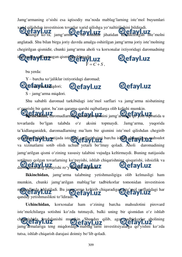  
 
309 
Jamg‘armaning o‘sishi esa iqtisodiy ma’noda mablag‘larning iste’mol buyumlari 
xarid qilishdan investitsion tovarlar xarid qilishga yo‘naltirilishini bildiradi.  
Shunga ko‘ra, jamg‘arma – bu muddat jihatidan kechiktirilgan iste’molni 
anglatadi. Shu bilan birga joriy davrda amalga oshirilgan jamg‘arma joriy iste’molning 
chegirilgan qismidir, chunki jamg‘arma aholi va korxonalar ixtiyoridagi daromadning 
iste’molga sarflanmagan qismi hisoblanadi: 
S
C
Y


, 
bu yerda: 
Y – barcha xo‘jaliklar ixtiyoridagi daromad;  
C – iste’mol miqdori; 
S – jamg‘arma miqdori. 
Shu sababli daromad tarkibidagi iste’mol sarflari va jamg‘arma nisbatining 
o‘zgarishi bir qator, ba’zan qarama-qarshi oqibatlarga olib kelishi mumkin. 
Birinchidan, daromadlarning qandaydir qismini jamg‘armaga qo‘yish oqibatida u 
tovarlarda 
bo‘lgan 
talabda 
o‘z 
aksini 
topmaydi. 
Jamg‘arma, 
yuqorida 
ta’kidlanganidek, daromadlarning ma’lum bir qismini iste’mol qilishdan chegirib 
qo‘yishni bildirib, natijada iste’mol sarflari hajmi barcha ishlab chiqarilgan mahsulot 
va xizmatlarni sotib olish uchun yetarli bo‘lmay qoladi. Aholi  daromadining 
jamg‘arilgan qismi o‘zining xususiy talabini vujudga keltirmaydi. Buning natijasida 
sotilmay qolgan tovarlarning ko‘payishi, ishlab chiqarishning qisqarishi, ishsizlik va 
daromadlarning pasayishi ro‘y berishi mumkin. 
Ikkinchidan, jamg‘arma talabning yetishmasligiga olib kelmasligi ham 
mumkin, chunki jamg‘arilgan mablag‘lar tadbirkorlar tomonidan investitsion 
maqsadlarda ishlatiladi. Bu jamg‘arma keltirib chiqaradigan iste’mol sarflaridagi har 
qanday yetishmaslikni to‘ldiradi.  
Uchinchidan, 
korxonalar 
ham 
o‘zining 
barcha 
mahsulotini 
pirovard 
iste’molchilarga sotishni ko‘zda tutmaydi, balki uning bir qismidan o‘z ishlab 
chiqarishida foydalanishi mumkin. Shunday qilib, agar tadbirkorlar aholining 
jamg‘armalariga teng miqdordagi mablag‘larni investitsiyalarga qo‘yishni ko‘zda 
tutsa, ishlab chiqarish darajasi doimiy bo‘lib qoladi. 
