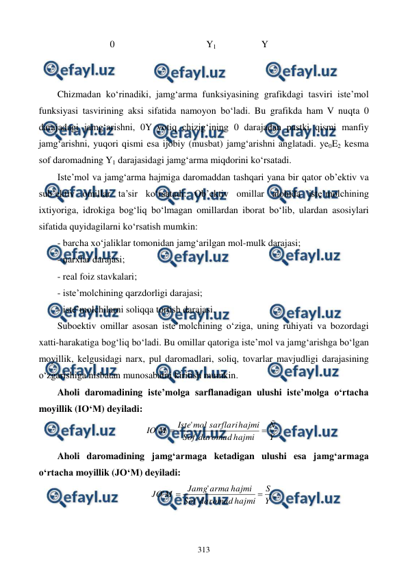  
 
313 
                      0                                       Y1                   Y 
 
 
Chizmadan ko‘rinadiki, jamg‘arma funksiyasining grafikdagi tasviri iste’mol 
funksiyasi tasvirining aksi sifatida namoyon bo‘ladi. Bu grafikda ham V nuqta 0 
darajadagi jamg‘arishni, 0Y yotiq chizig‘ining 0 darajadan pastki qismi manfiy 
jamg‘arishni, yuqori qismi esa ijobiy (musbat) jamg‘arishni anglatadi. ye0E2 kesma 
sof daromadning Y1 darajasidagi jamg‘arma miqdorini ko‘rsatadi. 
Iste’mol va jamg‘arma hajmiga daromaddan tashqari yana bir qator ob’ektiv va 
sub’ektiv omillar ta’sir ko‘rsatadi. Ob’ektiv omillar alohida iste’molchining 
ixtiyoriga, idrokiga bog‘liq bo‘lmagan omillardan iborat bo‘lib, ulardan asosiylari 
sifatida quyidagilarni ko‘rsatish mumkin: 
- barcha xo‘jaliklar tomonidan jamg‘arilgan mol-mulk darajasi; 
- narxlar darajasi; 
- real foiz stavkalari; 
- iste’molchining qarzdorligi darajasi; 
- iste’molchilarni soliqqa tortish darajasi. 
Suboektiv omillar asosan iste’molchining o‘ziga, uning ruhiyati va bozordagi 
xatti-harakatiga bog‘liq bo‘ladi. Bu omillar qatoriga iste’mol va jamg‘arishga bo‘lgan 
moyillik, kelgusidagi narx, pul daromadlari, soliq, tovarlar mavjudligi darajasining 
o‘zgarishiga nisbatan munosabatni kiritish mumkin.  
Aholi daromadining iste’molga sarflanadigan ulushi iste’molga o‘rtacha 
moyillik (IO‘M) deyiladi:  
Y
Ñ
hajmi
daromad
Sof
hajmi
sarflari
mol
Iste
M
IO


'
'
. 
Aholi daromadining jamg‘armaga ketadigan ulushi esa jamg‘armaga 
o‘rtacha moyillik (JO‘M) deyiladi: 
Y
S
hajmi
daromad
Sof
hajmi
arma
Jamg
M
JO


'
'
. 
