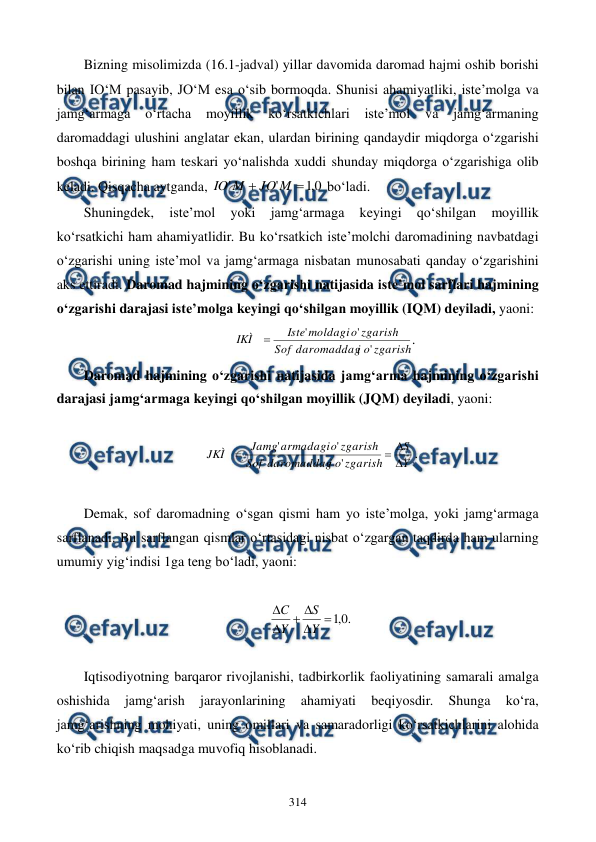  
 
314 
Bizning misolimizda (16.1-jadval) yillar davomida daromad hajmi oshib borishi 
bilan IO‘M pasayib, JO‘M esa o‘sib bormoqda. Shunisi ahamiyatliki, iste’molga va 
jamg‘armaga 
o‘rtacha 
moyillik 
ko‘rsatkichlari 
iste’mol 
va 
jamg‘armaning 
daromaddagi ulushini anglatar ekan, ulardan birining qandaydir miqdorga o‘zgarishi 
boshqa birining ham teskari yo‘nalishda xuddi shunday miqdorga o‘zgarishiga olib 
keladi. Qisqacha aytganda, 
0
,
1
'
'


M
JO
M
IO
 bo‘ladi.  
Shuningdek, 
iste’mol 
yoki 
jamg‘armaga 
keyingi 
qo‘shilgan 
moyillik 
ko‘rsatkichi ham ahamiyatlidir. Bu ko‘rsatkich iste’molchi daromadining navbatdagi 
o‘zgarishi uning iste’mol va jamg‘armaga nisbatan munosabati qanday o‘zgarishini 
aks ettiradi. Daromad hajmining o‘zgarishi natijasida iste’mol sarflari hajmining 
o‘zgarishi darajasi iste’molga keyingi qo‘shilgan moyillik (IQM) deyiladi, yaoni:  
        
zgarish
o
i
daromaddag
Sof
zgarish
o
moldagi
Iste
IKÌ
'
'
'

.                  
Daromad hajmining o‘zgarishi natijasida jamg‘arma hajmining o‘zgarishi 
darajasi jamg‘armaga keyingi qo‘shilgan moyillik (JQM) deyiladi, yaoni:  
 
Y
S
zgarish
o
i
daromaddag
Sof
zgarish
o
armadagi
Jamg
JKÌ




'
'
'
. 
 
Demak, sof daromadning o‘sgan qismi ham yo iste’molga, yoki jamg‘armaga 
sarflanadi. Bu sarflangan qismlar o‘rtasidagi nisbat o‘zgargan taqdirda ham ularning 
umumiy yig‘indisi 1ga teng bo‘ladi, yaoni:  
 
.
0
,
1






Y
S
Y
C
 
 
Iqtisodiyotning barqaror rivojlanishi, tadbirkorlik faoliyatining samarali amalga 
oshishida 
jamg‘arish 
jarayonlarining 
ahamiyati 
beqiyosdir. 
Shunga 
ko‘ra, 
jamg‘arishning mohiyati, uning omillari va samaradorligi ko‘rsatkichlarini alohida 
ko‘rib chiqish maqsadga muvofiq hisoblanadi. 
 

