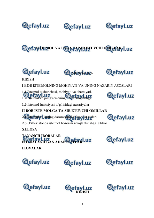  
1 
 
 
 
 
 
 
ISTE’MOL VA UNGA TA’SIR ETUVCHI OMILLAR 
 
 
 
                                                       MUNDARIJA 
KIRISH 
I BOB ISTE'MOLNING MOHIYATI VA UNING NAZARIY ASOSLARI  
1.1 Iste'mol tushunchasi, mohiyati va ahamiyati.  
1.2 Iste'mol va jamg'armaning o'zaro bog'likligi 
1.3 Iste'mol funksiyasi to'g'risidagi nazariyalar  
II BOB ISTE'MOLGA TA'SIR ETUVCHI OMILLAR 
2.1 Iste'molchilarning daromadlari va xarajat turlari 
2.3 O'zbekistonda iste'mol bozorini rivojlantirishga  e'tibor 
XULOSA 
TAYANCH IBORALAR 
FOYDALANILGAN ADABIYOTLAR 
ILOVALAR 
 
 
 
 
 
 
KIRISH 
