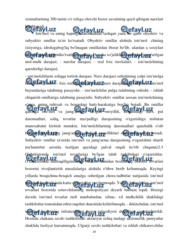  
14 
 
xizmatlarining 300 turini o'z ichiga oluvchi bozor savatining qayd qilingan narxlari 
hisoblanadi 
Iste'mol va uning hajmiga daromaddan tashqari yana bir qator obyektiv va 
subyektiv omillar ta'sir ko'rsatadi. Obyektiv omillar alohida iste'mol- chining 
ixtiyoriga, idrokigabog'liq bo'lmagan omillardan iborat bo'lib, ulardan a sosiylari 
sifatida quyidagilarniko'rsatish mumkin: - barcha xo'jaliklar tomonidan jamg'arilgan 
mol-mulk darajasi; - narxlar darajasi; - real foiz stavkalari; - iste'molchining 
qarzdorligi darajasi; 
- iste'molchilarni soliqqa tortish darajasi. Narx darajasi oshishining yalpi iste'molga 
ta'siri(narx omili): - foiz stafkasining o'sishi; - narx darajasining oshishi; - iste'mol 
buyumlariga talabning pasayishi; - iste'molchilar pulga talabining oshishi; - ishlab 
chiqarish omillariga talabning pasayishi; Subyektiv omillar asosan iste'molchining 
o'ziga, uning ruhiyati va bozordagi hatti-harakatiga bog'liq boiadi. Bu omillar 
qatoriga iste'mol va jamg'arishga bo'lgan moyillik, kelgusidagi narx, pul 
daromadlari, soliq, tovarlar mavjudligi darajasining o'zgarishiga nisbatan 
munosabatni kiritish mumkin. Iste'molchilarning daromadlari qanchalik o'sib 
borgan sari ularning jamg'armaga bo'lgan moyilliklari shunchalik oshib boradi. 
Subyektiv omillar ta'sirida iste'mol va jamg'arma darajasining o'zgarishini shartli 
ma'lumotlar asosida tuzilgan quyidagi jadval orqali ko'rib chiqamiz2.3 
O'zbekistonda iste'mol tovarlariga bo'lgan talab tarkibidagi o'zgarishlar. 
O'zbekistonda mustaqilligimizning birinchi kunidan boshlaboq iste'mol tovarlari 
bozorini rivojlantirish masalalariga alohida e'tibor berib kelinmoqda. Keyingi 
yillarda bosqichma-bosqich amalga oshirilgan chora-tadbirlar natijasida iste'mol 
tovarlari bozorida juda katta o'zgarishlar yuz bermoqda. Ya'ni: - birinchidan, iste'mol 
tovarlari bozorida sotuvchilarning monopoliyasi deyarli barham topdi. Hozirgi 
davrda iste'mol tovarlar turli manbalardan, xilma- xil mulkchilik shaklidagi 
tashkilotlar tomonidan erkin raqobat sharoitida keltirilmoqda. - ikkinchidan, iste'mol 
tovarlari bozorining infratuzilmasi bozor iqtisodiyoti sharoitiga yaqinlashtirildi. 
Hozirda chakana savdo tashkilotlari aksariyat ochiq turdagi aksionerlik jamiyatlar 
shaklida faoliyat kursatmoqda. Ulgurji savdo tashkilotlari va ishlab chikaruvchilar 
