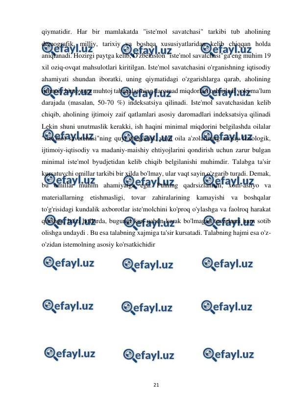  
21 
 
qiymatidir. Har bir mamlakatda "iste'mol savatchasi" tarkibi tub aholining 
demografik, milliy, tarixiy va boshqa xususiyatlaridan kelib chiqqan holda 
aniqlanadi. Hozirgi paytga kelib, O'zbekiston "iste'mol savatchasi"ga eng muhim 19 
xil oziq-ovqat mahsulotlari kiritilgan. Iste'mol savatchasini o'rganishning iqtisodiy 
ahamiyati shundan iboratki, uning qiymatidagi o'zgarishlarga qarab, aholining 
ijtimoiy himoyaga muhtoj tabaqalarining daromad miqdorlari oshiriladi yoki ma'lum 
darajada (masalan, 50-70 %) indeksatsiya qilinadi. Iste'mol savatchasidan kelib 
chiqib, aholining ijtimoiy zaif qatlamlari asosiy daromadlari indeksatsiya qilinadi 
Lekin shuni unutmaslik kerakki, ish haqini minimal miqdorini belgilashda oilalar 
"iste'mol savatchasi"ning quyi chegarasi, ya'ni oila a'zolarining asosiy fiziologik, 
ijtimoiy-iqtisodiy va madaniy-maishiy ehtiyojlarini qondirish uchun zarur bulgan 
minimal iste'mol byudjetidan kelib chiqib belgilanishi muhimdir. Talabga ta'sir 
kursatuvchi omillar tarkibi bir xilda bo'lmay, ular vaqt sayin o'zgarib turadi. Demak, 
bu omillar muhim ahamiyatga ega. Pulning qadrsizlanishi, xom-ashyo va 
materiallarning etishmasligi, tovar zahiralarining kamayishi va boshqalar 
to'g'risidagi kundalik axborotlar iste'molchini ko'proq o'ylashga va faolroq harakat 
qilishga, ba'zi hollarda, bugungi kun uchun kerak bo'lmagan tovarlarni ham sotib 
olishga undaydi . Bu esa talabning xajmiga ta'sir kursatadi. Talabning hajmi esa o'z-
o'zidan istemolning asosiy ko'rsatkichidir  
