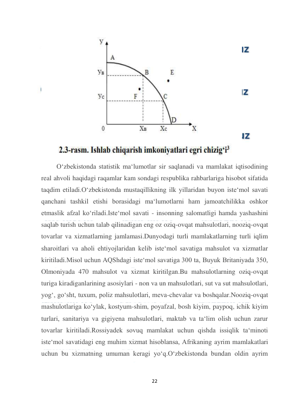  
22 
 
 
         O‘zbekistonda statistik ma‘lumotlar sir saqlanadi va mamlakat iqtisodining 
real ahvoli haqidagi raqamlar kam sondagi respublika rahbarlariga hisobot sifatida 
taqdim etiladi.O‘zbekistonda mustaqillikning ilk yillaridan buyon iste‘mol savati 
qanchani tashkil etishi borasidagi ma‘lumotlarni ham jamoatchilikka oshkor 
etmaslik afzal ko‘riladi.Iste‘mol savati - insonning salomatligi hamda yashashini 
saqlab turish uchun talab qilinadigan eng oz oziq-ovqat mahsulotlari, nooziq-ovqat 
tovarlar va xizmatlarning jamlamasi.Dunyodagi turli mamlakatlarning turli iqlim 
sharoitlari va aholi ehtiyojlaridan kelib iste‘mol savatiga mahsulot va xizmatlar 
kiritiladi.Misol uchun AQShdagi iste‘mol savatiga 300 ta, Buyuk Britaniyada 350, 
Olmoniyada 470 mahsulot va xizmat kiritilgan.Bu mahsulotlarning oziq-ovqat 
turiga kiradiganlarining asosiylari - non va un mahsulotlari, sut va sut mahsulotlari, 
yog‘, go‘sht, tuxum, poliz mahsulotlari, meva-chevalar va boshqalar.Nooziq-ovqat 
mashulotlariga ko‘ylak, kostyum-shim, poyafzal, bosh kiyim, paypoq, ichik kiyim 
turlari, sanitariya va gigiyena mahsulotlari, maktab va ta‘lim olish uchun zarur 
tovarlar kiritiladi.Rossiyadek sovuq mamlakat uchun qishda issiqlik ta‘minoti 
iste‘mol savatidagi eng muhim xizmat hisoblansa, Afrikaning ayrim mamlakatlari 
uchun bu xizmatning umuman keragi yo‘q.O‘zbekistonda bundan oldin ayrim 
