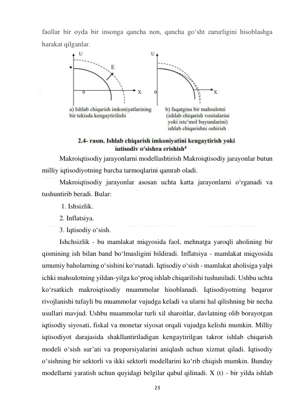  
23 
 
faollar bir oyda bir insonga qancha non, qancha go‘sht zarurligini hisoblashga 
harakat qilganlar. 
 
Makroiqtisodiy jarayonlarni modellashtirish Makroiqtisodiy jarayonlar butun 
milliy iqtisodiyotning barcha tarmoqlarini qamrab oladi.  
Makroiqtisodiy jarayonlar asosan uchta katta jarayonlarni o‘rganadi va 
tushuntirib beradi. Bular: 
 1. Ishsizlik.  
2. Inflatsiya.  
3. Iqtisodiy o‘sish.  
Ishchsizlik - bu mamlakat miqyosida faol, mehnatga yaroqli aholining bir 
qismining ish bilan band bo‘lmasligini bildiradi. Inflatsiya - mamlakat miqyosida 
umumiy baholarning o‘sishini ko‘rsatadi. Iqtisodiy o‘sish - mamlakat aholisiga yalpi 
ichki mahsulotning yildan-yilga ko‘proq ishlab chiqarilishi tushuniladi. Ushbu uchta 
ko‘rsatkich makroiqtisodiy muammolar hisoblanadi. Iqtisodiyotning beqaror 
rivojlanishi tufayli bu muammolar vujudga keladi va ularni hal qilishning bir necha 
usullari mavjud. Ushbu muammolar turli xil sharoitlar, davlatning olib borayotgan 
iqtisodiy siyosati, fiskal va monetar siyosat orqali vujudga kelishi mumkin. Milliy 
iqtisodiyot darajasida shakllantiriladigan kengaytirilgan takror ishlab chiqarish 
modeli o‘sish sur’ati va proporsiyalarini aniqlash uchun xizmat qiladi. Iqtisodiy 
o‘sishning bir sektorli va ikki sektorli modellarini ko‘rib chiqish mumkin. Bunday 
modellarni yaratish uchun quyidagi belgilar qabul qilinadi. X (t) - bir yilda ishlab 
