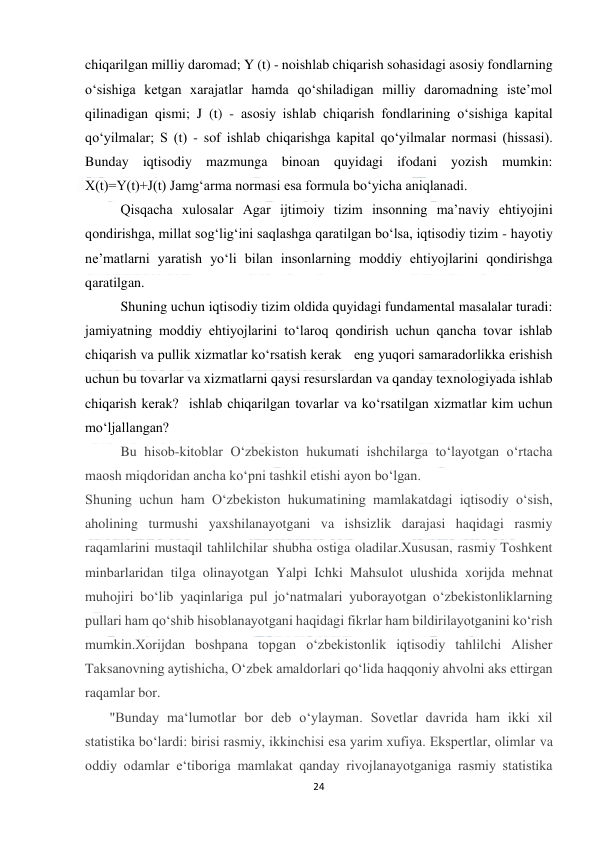  
24 
 
chiqarilgan milliy daromad; Y (t) - noishlab chiqarish sohasidagi asosiy fondlarning 
o‘sishiga ketgan xarajatlar hamda qo‘shiladigan milliy daromadning iste’mol 
qilinadigan qismi; J (t) - asosiy ishlab chiqarish fondlarining o‘sishiga kapital 
qo‘yilmalar; S (t) - sof ishlab chiqarishga kapital qo‘yilmalar normasi (hissasi). 
Bunday iqtisodiy mazmunga binoan quyidagi ifodani yozish mumkin: 
X(t)=Y(t)+J(t) Jamg‘arma normasi esa formula bo‘yicha aniqlanadi.  
Qisqасhа хulоsаlаr Agar ijtimoiy tizim insonning ma’naviy ehtiyojini 
qondirishga, millat sog‘lig‘ini saqlashga qaratilgan bo‘lsa, iqtisodiy tizim - hayotiy 
ne’matlarni yaratish yo‘li bilan insonlarning moddiy ehtiyojlarini qondirishga 
qaratilgan.  
Shuning uchun iqtisodiy tizim oldida quyidagi fundamental masalalar turadi:  
jamiyatning moddiy ehtiyojlarini to‘laroq qondirish uchun qancha tovar ishlab 
chiqarish va pullik xizmatlar ko‘rsatish kerak   eng yuqori samaradorlikka erishish 
uchun bu tovarlar va xizmatlarni qaysi resurslardan va qanday texnologiyada ishlab 
chiqarish kerak?  ishlab chiqarilgan tovarlar va ko‘rsatilgan xizmatlar kim uchun 
mo‘ljallangan? 
Bu hisob-kitoblar O‘zbekiston hukumati ishchilarga to‘layotgan o‘rtacha 
maosh miqdoridan ancha ko‘pni tashkil etishi ayon bo‘lgan. 
Shuning uchun ham O‘zbekiston hukumatining mamlakatdagi iqtisodiy o‘sish, 
aholining turmushi yaxshilanayotgani va ishsizlik darajasi haqidagi rasmiy 
raqamlarini mustaqil tahlilchilar shubha ostiga oladilar.Xususan, rasmiy Toshkent 
minbarlaridan tilga olinayotgan Yalpi Ichki Mahsulot ulushida xorijda mehnat 
muhojiri bo‘lib yaqinlariga pul jo‘natmalari yuborayotgan o‘zbekistonliklarning 
pullari ham qo‘shib hisoblanayotgani haqidagi fikrlar ham bildirilayotganini ko‘rish 
mumkin.Xorijdan boshpana topgan o‘zbekistonlik iqtisodiy tahlilchi Alisher 
Taksanovning aytishicha, O‘zbek amaldorlari qo‘lida haqqoniy ahvolni aks ettirgan 
raqamlar bor. 
       "Bunday ma‘lumotlar bor deb o‘ylayman. Sovetlar davrida ham ikki xil 
statistika bo‘lardi: birisi rasmiy, ikkinchisi esa yarim xufiya. Ekspertlar, olimlar va 
oddiy odamlar e‘tiboriga mamlakat qanday rivojlanayotganiga rasmiy statistika 
