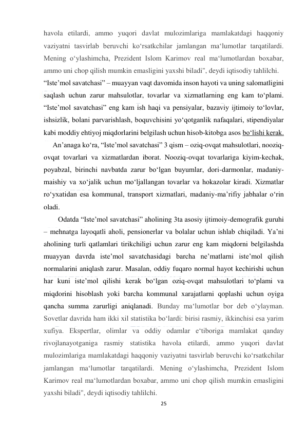  
25 
 
havola etilardi, ammo yuqori davlat mulozimlariga mamlakatdagi haqqoniy 
vaziyatni tasvirlab beruvchi ko‘rsatkchilar jamlangan ma‘lumotlar tarqatilardi. 
Mening o‘ylashimcha, Prezident Islom Karimov real ma‘lumotlardan boxabar, 
ammo uni chop qilish mumkin emasligini yaxshi biladi", deydi iqtisodiy tahlilchi. 
“Iste’mol savatchasi” – muayyan vaqt davomida inson hayoti va uning salomatligini 
saqlash uchun zarur mahsulotlar, tovarlar va xizmatlarning eng kam to‘plami. 
“Iste’mol savatchasi” eng kam ish haqi va pensiyalar, bazaviy ijtimoiy to‘lovlar, 
ishsizlik, bolani parvarishlash, boquvchisini yo‘qotganlik nafaqalari, stipendiyalar 
kabi moddiy ehtiyoj miqdorlarini belgilash uchun hisob-kitobga asos bo‘lishi kerak. 
     An’anaga ko‘ra, “Iste’mol savatchasi” 3 qism – oziq-ovqat mahsulotlari, nooziq-
ovqat tovarlari va xizmatlardan iborat. Nooziq-ovqat tovarlariga kiyim-kechak, 
poyabzal, birinchi navbatda zarur bo‘lgan buyumlar, dori-darmonlar, madaniy-
maishiy va xo‘jalik uchun mo‘ljallangan tovarlar va hokazolar kiradi. Xizmatlar 
ro‘yxatidan esa kommunal, transport xizmatlari, madaniy-ma’rifiy jabhalar o‘rin 
oladi. 
        Odatda “Iste’mol savatchasi” aholining 3ta asosiy ijtimoiy-demografik guruhi 
– mehnatga layoqatli aholi, pensionerlar va bolalar uchun ishlab chiqiladi. Ya’ni 
aholining turli qatlamlari tirikchiligi uchun zarur eng kam miqdorni belgilashda 
muayyan davrda iste’mol savatchasidagi barcha ne’matlarni iste’mol qilish 
normalarini aniqlash zarur. Masalan, oddiy fuqaro normal hayot kechirishi uchun 
har kuni iste’mol qilishi kerak bo‘lgan oziq-ovqat mahsulotlari to‘plami va 
miqdorini hisoblash yoki barcha kommunal xarajatlarni qoplashi uchun oyiga 
qancha summa zarurligi aniqlanadi. Bunday ma‘lumotlar bor deb o‘ylayman. 
Sovetlar davrida ham ikki xil statistika bo‘lardi: birisi rasmiy, ikkinchisi esa yarim 
xufiya. Ekspertlar, olimlar va oddiy odamlar e‘tiboriga mamlakat qanday 
rivojlanayotganiga rasmiy statistika havola etilardi, ammo yuqori davlat 
mulozimlariga mamlakatdagi haqqoniy vaziyatni tasvirlab beruvchi ko‘rsatkchilar 
jamlangan ma‘lumotlar tarqatilardi. Mening o‘ylashimcha, Prezident Islom 
Karimov real ma‘lumotlardan boxabar, ammo uni chop qilish mumkin emasligini 
yaxshi biladi", deydi iqtisodiy tahlilchi. 
