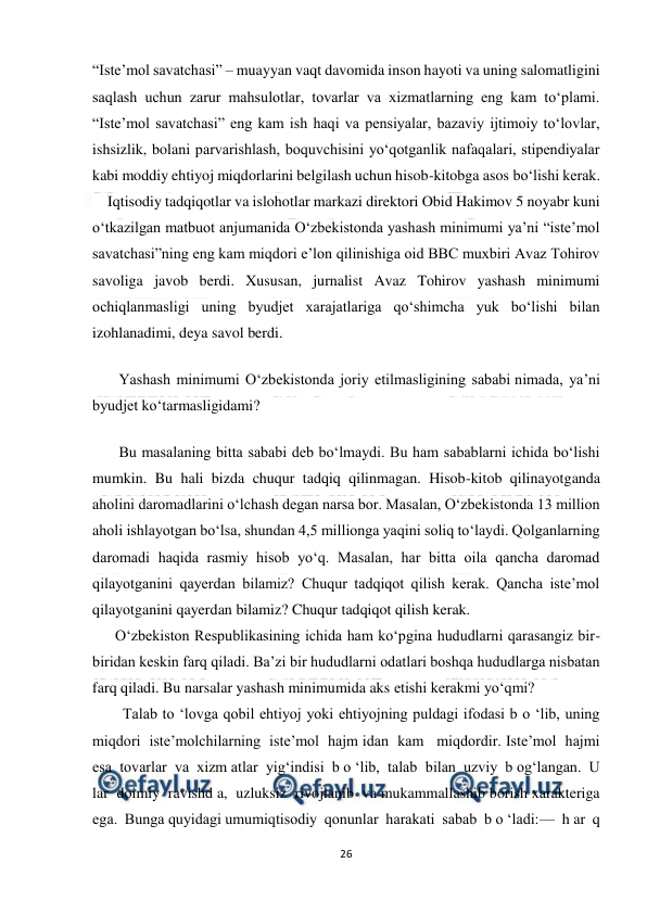  
26 
 
“Iste’mol savatchasi” – muayyan vaqt davomida inson hayoti va uning salomatligini 
saqlash uchun zarur mahsulotlar, tovarlar va xizmatlarning eng kam to‘plami. 
“Iste’mol savatchasi” eng kam ish haqi va pensiyalar, bazaviy ijtimoiy to‘lovlar, 
ishsizlik, bolani parvarishlash, boquvchisini yo‘qotganlik nafaqalari, stipendiyalar 
kabi moddiy ehtiyoj miqdorlarini belgilash uchun hisob-kitobga asos bo‘lishi kerak. 
    Iqtisodiy tadqiqotlar va islohotlar markazi direktori Obid Hakimov 5 noyabr kuni 
o‘tkazilgan matbuot anjumanida O‘zbekistonda yashash minimumi ya’ni “iste’mol 
savatchasi”ning eng kam miqdori e’lon qilinishiga oid BBC muxbiri Avaz Tohirov 
savoliga javob berdi. Xususan, jurnalist Avaz Tohirov yashash minimumi 
ochiqlanmasligi uning byudjet xarajatlariga qo‘shimcha yuk bo‘lishi bilan 
izohlanadimi, deya savol berdi. 
       Yashash minimumi O‘zbekistonda joriy etilmasligining sababi nimada, ya’ni 
byudjet ko‘tarmasligidami? 
       Bu masalaning bitta sababi deb bo‘lmaydi. Bu ham sabablarni ichida bo‘lishi 
mumkin. Bu hali bizda chuqur tadqiq qilinmagan. Hisob-kitob qilinayotganda 
aholini daromadlarini o‘lchash degan narsa bor. Masalan, O‘zbekistonda 13 million 
aholi ishlayotgan bo‘lsa, shundan 4,5 millionga yaqini soliq to‘laydi. Qolganlarning 
daromadi haqida rasmiy hisob yo‘q. Masalan, har bitta oila qancha daromad 
qilayotganini qayerdan bilamiz? Chuqur tadqiqot qilish kerak. Qancha iste’mol 
qilayotganini qayerdan bilamiz? Chuqur tadqiqot qilish kerak. 
      O‘zbekiston Respublikasining ichida ham ko‘pgina hududlarni qarasangiz bir-
biridan keskin farq qiladi. Ba’zi bir hududlarni odatlari boshqa hududlarga nisbatan 
farq qiladi. Bu narsalar yashash minimumida aks etishi kerakmi yo‘qmi? 
        Talab to ‘lovga qobil ehtiyoj yoki ehtiyojning puldagi ifodasi b o ‘lib, uning  
miqdori  iste’molchilarning  iste’mol  hajm idan  kam   miqdordir. Iste’mol  hajmi  
esa  tovarlar  va  xizm atlar  yig‘indisi  b o ‘lib,  talab  bilan  uzviy  b og‘langan.  U 
lar  doimiy  ravishd a,  uzluksiz  rivojlanib  va mukammallashib borish xarakteriga 
ega.  Bunga quyidagi umumiqtisodiy  qonunlar  harakati  sabab  b o ‘ladi:—  h ar  q 
