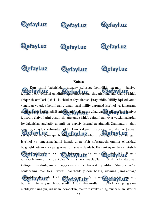  
28 
 
 
 
 
 
 
 
 
 
 
 
 
Xulosa 
Kurs ishini bajarishdan shunday xulosaga kelindiki, iste'mol - jamiyat 
iqtisodiy ehtiyojlarini qondirish maqsadida ishlab chiqarish natijalaridan va ishlab 
chiqarish omillari (ishchi kuchi)dan foydalanish jarayonidir. Milliy iqtisodiyotda 
yangidan vujudga keltirilgan qiymat, ya'ni milliy daromad iste'mol va jamg'arma 
maqsadlarida sarflanadi. Buni keng ma'noda talqin qiladigan bo'sak, iste'mol jamiyat 
iqtisodiy ehtiyojlarini qondirish jarayonida ishlab chiqarilgan tovar va xizmatlardan 
foydalanishni anglatib, unumli va shaxsiy istemolga ajraladi. Zamonaviy jahon 
xo'jaligi vujudga kelmasdan oldin ham xalqaro iqtisodiy munosabatlar (asosan 
savdo ko'rinishda) mavjud bo'lib, bunda asosiy e'tibor iste'mol tavarlariga qaratigan. 
Iste'mol va jamgarma hajmi hamda unga ta'sir ko'rsatuvchi omillar o'rtasidagi 
bo'g'liqlik iste'mol va jamg'arma funksiyasi deyiladi. Bu funksiyani bayon etishda 
klassik iqtisodchilar va keynschilarning nuqtai nazarlari farqlanadi. Klassik 
iqtisodchilarning fikriga ko'ra, kishilar o'z mablag'larini qo'shimcha daromad 
keltirgan taqdirdajamg'armagayo'naltirishga harakat qiladilar. Shunga ko'ra, 
banklarning real foiz stavkasi qanchalik yuqori bo'lsa, ularning jamg'armaga 
qiziqishlari shu qadar kuchli bo'ladi, ya'ni jamg'arma real foiz stavkasining o'sib 
boruvchi funksiyasi hisoblanadi. Aholi daromadlari iste'mol va jamg'arma 
mablag'larining yig'indisidan iborat ekan, real foiz stavkasining o'sishi bilan iste'mol 
