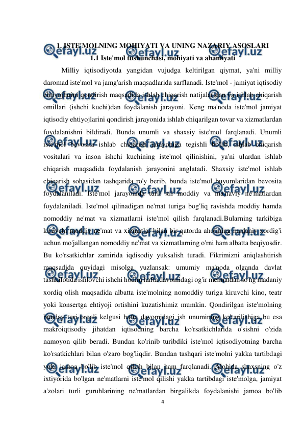  
4 
 
 
1. ISTE'MOLNING MOHIYATI VA UNING NAZARIY ASOSLARI 
1.1 Iste'mol tushunchasi, mohiyati va ahamiyati 
Milliy iqtisodiyotda yangidan vujudga keltirilgan qiymat, ya'ni milliy 
daromad iste'mol va jamg'arish maqsadlarida sarflanadi. Iste'mol - jamiyat iqtisodiy 
ehtiyojlarini qondirish maqsadida ishlab chiqarish natijalaridan va ishlab chiqarish 
omillari (ishchi kuchi)dan foydalanish jarayoni. Keng ma'noda iste'mol jamiyat 
iqtisodiy ehtiyojlarini qondirish jarayonida ishlab chiqarilgan tovar va xizmatlardan 
foydalanishni bildiradi. Bunda unumli va shaxsiy iste'mol farqlanadi. Unumli 
iste'mol bevosita ishlab chiqarish jarayoniga tegishli bo'lib, ishlab chiqarish 
vositalari va inson ishchi kuchining iste'mol qilinishini, ya'ni ulardan ishlab 
chiqarish maqsadida foydalanish jarayonini anglatadi. Shaxsiy iste'mol ishlab 
chiqarish sohasidan tashqarida ro'y berib, bunda iste'mol buyumlaridan bevosita 
foydalaniladi. Iste'mol jarayonida turli xil moddiy va ma'naviy ne'matlardan 
foydalaniladi. Iste'mol qilinadigan ne'mat turiga bog'liq ravishda moddiy hamda 
nomoddiy ne'mat va xizmatlarni iste'mol qilish farqlanadi.Bularning tarkibiga 
kiruvchi moddiy ne'mat va xizmatlar bilan bir qatorda aholining madaniy xordig'i 
uchun mo'jallangan nomoddiy ne'mat va xizmatlarning o'rni ham albatta beqiyosdir. 
Bu ko'rsatkichlar zamirida iqdisodiy yuksalish turadi. Fikrimizni aniqlashtirish 
maqsadida quyidagi misolga yuzlansak: umumiy ma'noda olganda davlat 
tashkilotida ishlovchi ishchi hodim hafta davomidagi og'ir mehnatdan so'ng madaniy 
xordiq olish maqsadida albatta iste'molning nomoddiy turiga kiruvchi kino, teatr 
yoki konsertga ehtiyoji ortishini kuzatishimiz mumkin. Qondirilgan iste'molning 
bunday turi orqali kelgusi hafta davomidagi ish unumining ko'tarilishiga bu esa 
makroiqtisodiy jihatdan iqtisodning barcha ko'rsatkichlarida o'sishni o'zida 
namoyon qilib beradi. Bundan ko'rinib turibdiki iste'mol iqtisodiyotning barcha 
ko'rsatkichlari bilan o'zaro bog'liqdir. Bundan tashqari iste'molni yakka tartibdagi 
yoki jamoa bo'lib iste'mol qilish bilan ham farqlanadi. Alohida shaxsning o'z 
ixtiyorida bo'lgan ne'matlarni iste'mol qilishi yakka tartibdagi iste'molga, jamiyat 
a'zolari turli guruhlarining ne'matlardan birgalikda foydalanishi jamoa bo'lib 

